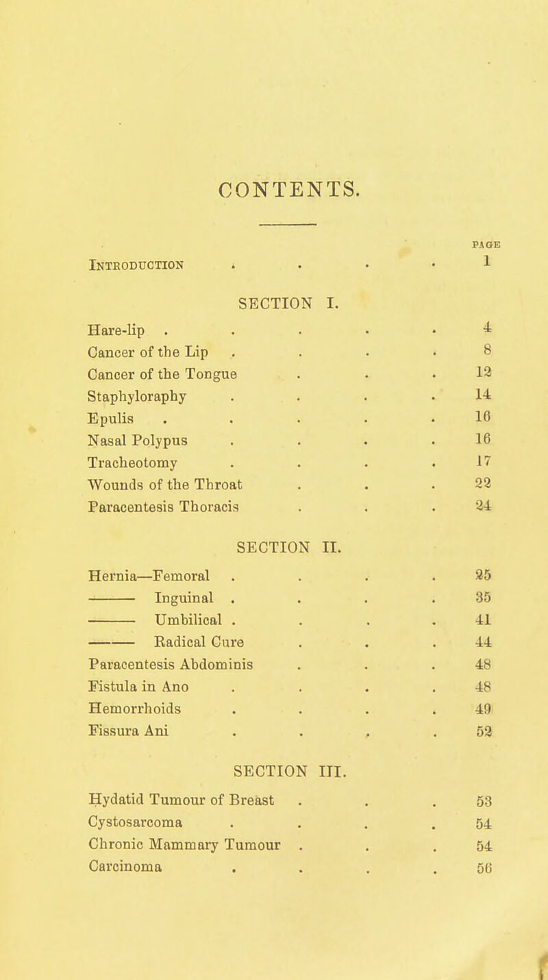 CONTENTS. PAGE Inteoduction i • . • 1 SECTION I. Hare-lip . . . . • 4= Cancer of the Lip .... 8 Cancer of the Tongue . . .12 Staphyloraphy . . . .14 Epulis ..... 16 Nasal Polypus . . . .16 Tracheotomy . . . .17 Wounds of the Throat . . .22 Paracentesis Thoracis . . .24 SECTION II. Hernia—Femoral . . . .25 Inguinal . . . .35 Umbilical . . . ,41 Radical Cure . . .44 Paracentesis Abdominis . . .48 Fistula in Ano . . . .48 Hemorrhoids . . . .49 Fissura Ani . . , .52 SECTION III. Hydatid Tumour of Breast . . .53 Cystosarcoma . . . .54 Chronic Mammary Tumour . . .54 Carcinoma . . . .56