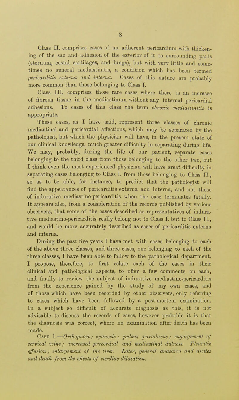 Class II. comprises cases of an adherent pericardium with thicken- ing of the sac and adliesion of the exterior of it to surroiuiding parts (sternum, costal cartilages, and lungs), but with very little and some- times no general mediastinitis, a condition which has been termed pericarditis externa and interna. Cases of this nature are probably more common than those belonging to Class I, Class III. comprises those rare cases where there is an increase of fibrous tissue in the mediastinum without any internal pericardial adhesions. To cases of this class the term chronic mediastinitis is appropriate. These cases, as I have said, represent three classes of chronic mediastinal and pericardial affections, which may be separated by the pathologist, but which the physician will have, in the present state of our clinical knowledge, much greater difficulty in separating during life. We may, probably, during the life of our patient, separate cases belonging to the third class from those belonging to the other two, but I think even the most experienced physician will have great difficulty in separating cases belonging to Class I. from those belonging to Class II., 80 as to be able, for instance, to predict that the pathologist will find the appearances of pericarditis externa and interna, and not those of indurative mediastino-pericarditis when the case terminates fatally. It appears also, from a consideration of the records published by various observers, that some of the cases described as representatives of indura- tive mediastino-pericarditis really belong not to Class I. but to Class II., and would be more accurately described as cases of pericarditis externa and interna. During the past five years I have met with cases belonging to each of the above three classes, and three cases, one belonging to each of the three classes, I have been able to follow to the pathological department. I propose, therefore, to first relate each of the cases in their clinical and pathological aspects, to offer a few comments on each, and finally to review the subject of indurative mediastino-pericarditis from the experience gained by the study of my own cases, and of those which have been recorded by other observers, only referring to cases which have been followed by a post-mortem examination. In a subject so difficult of accurate diagnosis as this, it is not advisable to discuss the records of cases, however probable it is that the diagnosis was correct, where no examination after death has been made. Case 1.—Orthopnoea; cyanosis; pidsus ^jamc^oxws/ engorgeme7it oj cervical veins; increased precordial and mediastinal didness. Pleuritic effusion; enlargement of the liver. Later, general anasarca and ascites and death from the effects of cardiac dilatation.