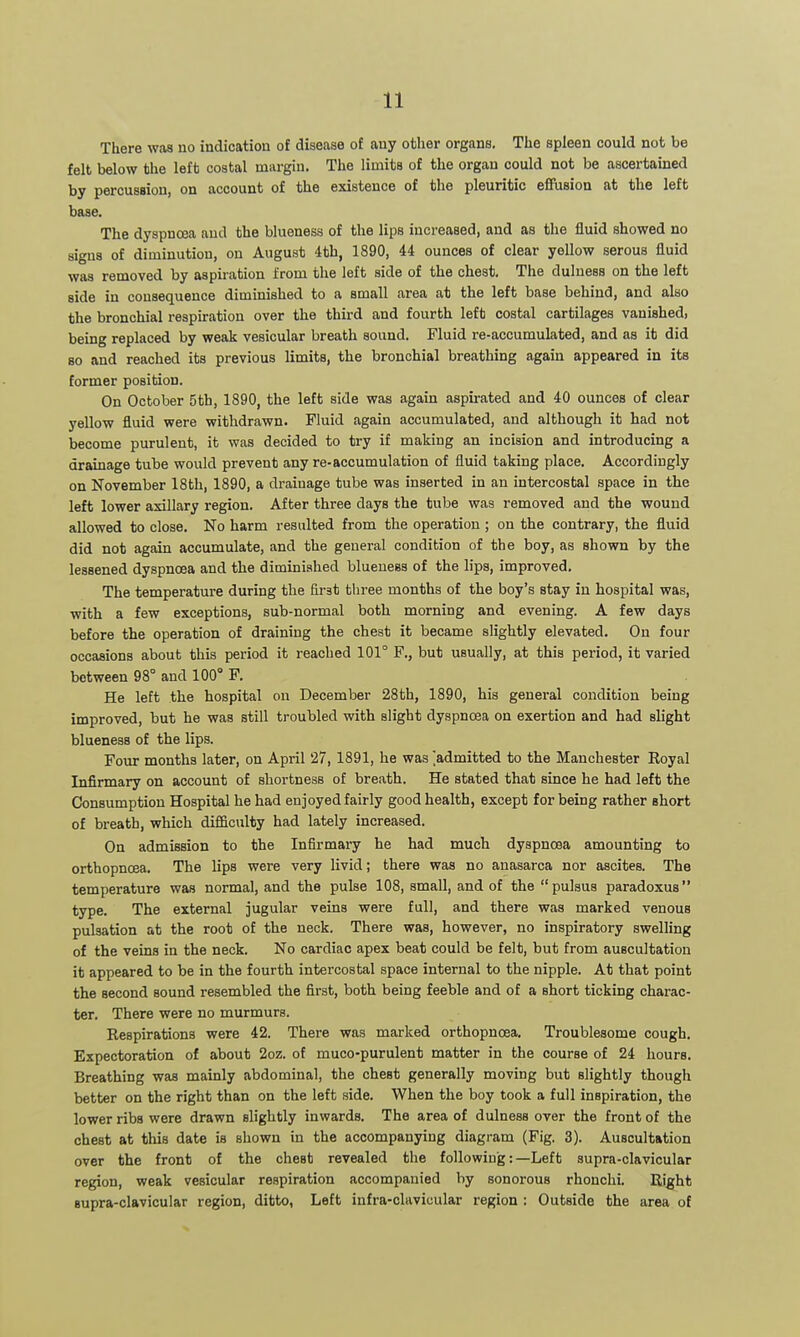 There was no indication of disease of any other organs. The spleen could not be felt below the left costal margin. The limits of the organ could not be ascertained by percussion, on account of the existence of the pleuritic efiPusion at the left base. The dyspnoea and the blueness of the lips increased, and as the fluid showed no signs of diminution, on August 4th, 1890, 44 ounces of clear yellow serous fluid was removed by aspiration from the left side of the chest. The dulness on the left side in consequence diminished to a small area at the left base behind, and also the bronchial respiration over the third and fourth left costal cartilages vanished, being replaced by weak vesicular breath sound. Fluid re-accumulated, and as it did 80 and reached its previous limits, the bronchial breathing again appeared in its former position. On October 5th, 1890, the left side was again aspirated and 40 ounces of clear yellow fluid were withdrawn. Fluid again accumulated, and although it had not become purulent, it was decided to try if making an incision and introducing a drainage tube would prevent any re-accumulation of fluid taking place. Accordingly on November 18th, 1890, a drainage tube was inserted in an intercostal space in the left lower axillary region. After three days the tube was removed and the wound allowed to close. No harm resulted from the operation ; on the contrary, the fluid did not again accumulate, and the general condition of the boy, as shown by the lessened dyspnoea and the diminished blueness of the lips, improved. The temperature during the first three months of the boy's stay in hospital was, with a few exceptions, sub-normal both morning and evening. A few days before the operation of draining the chest it became slightly elevated. On four occasions about this period it reached 101° F., but usually, at this period, it varied between 98° and 100° F. He left the hospital on December 28th, 1890, his general condition being improved, but he was still troubled with slight dyspnoea on exertion and had slight blueness of the lips. Four months later, on April 27, 1891, he was 'admitted to the Manchester Royal Infirmary on account of shortness of breath. He stated that since he had left the Consumption Hospital he had enjoyed fairly good health, except for being rather short of breath, which difficulty had lately increased. On admission to the Infirmary he had much dyspnoea amounting to orthopnoea. The lips were very livid; there was no anasarca nor ascites. The temperature was normal, and the pulse 108, small, and of the pulsus paradoxus type. The external jugular veins were full, and there was marked venous pulsation at the root of the neck. There was, however, no inspiratory swelhng of the veins in the neck. No cardiac apex beat could be felt, but from auscultation it appeared to be in the fourth intercostal space internal to the nipple. At that point the second sound resembled the first, both being feeble and of a short ticking charac- ter. There were no murmurs. Respirations were 42. There was marked orthopnoea. Troublesome cough. Expectoration of about 2oz. of muco-purulent matter in the course of 24 hours. Breathing was mainly abdominal, the chest generally moving but slightly though better on the right than on the left side. When the boy took a full inspiration, the lower ribs were drawn slightly inwards. The area of dulness over the front of the chest at this date is shown in the accompanying diagram (Fig. 3). Auscultation over the front of the chest revealed the following:—Left supra-clavicular region, weak vesicular respiration accompanied by sonorous rhonchi. Eight supra-clavicular region, ditto, Left infra-clavicular region : Outside the area of