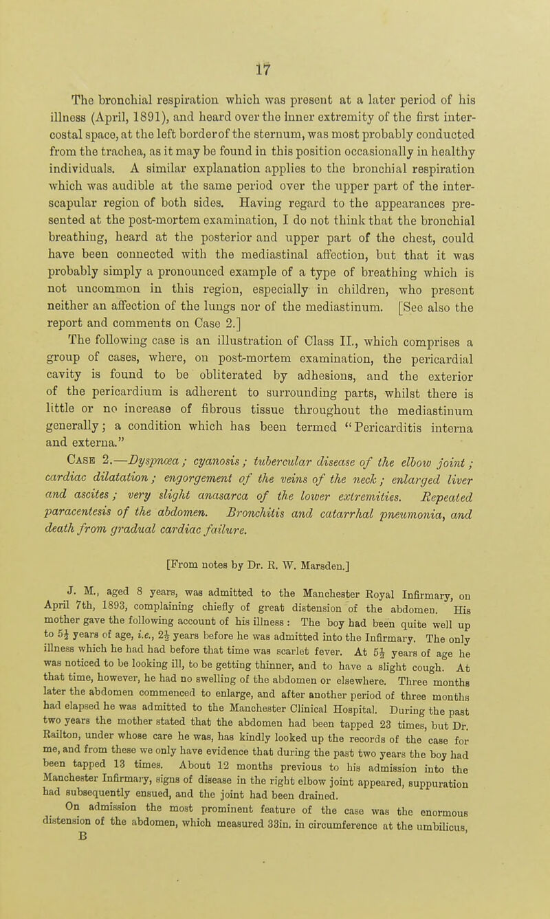 illness (April, 1891), and heard over the inner extremity of the first inter- costal space, at the left borderof the sternum, was most probably conducted fi'om the trachea, as it may be found in this position occasionally in healthy individuals. A similar explanation applies to the bronchial respiration which was audible at the same period over the upper part of the inter- scapular region of both sides. Having regard to the appearances pre- sented at the post-mortem examination, I do not think that the bronchial breathing, heard at the posterior and upper part of the chest, could have been connected with the mediastinal affection, but that it was probably simply a pronounced example of a type of breathing which is not uncommon in this region, especially in children, who present neither an affection of the lungs nor of the mediastinum. [See also the report and comments on Case 2.] The following case is an illustration of Class II., which comprises a group of cases, where, on post-mortem examination, the pericardial cavity is found to be obliterated by adhesions, and the exterior of the pericardium is adherent to surrounding parts, whilst there is little or no increase of fibrous tissue throughout the mediastinum generally; a condition which has been termed Pericarditis interna and externa. Case 2.—Dyspncea; cyanosis; tubercular disease of the elbow joint; cardiac dilatation; engorgement of the veins of the nech; enlarged liver and ascites; very slight anasarca of the lower extremities. Repeated paracentesis of the abdomen. Bronchitis and catarrhal pneumonia, and death from gi-adual cardiac failure. [From notes by Dr. R. W. Marsden.] J. M., aged 8 years, was admitted to the Manchester Royal Infirmary, on April 7th, 1893, complaining chiefly of great distension of the abdomen. His mother gave the following account of his illness : The boy had been quite well up to 5J years of age, i.e., 2J years before he was admitted into the Infirmary. The only illness which he had had before that time was scarlet fever. At 5J years of age he was noticed to be looking ill, to be getting thinner, and to have a slight cough. At that time, however, he had no swelling of the abdomen or elsewhere. Three months later the abdomen commenced to enlarge, and after another period of three months had elapsed he was admitted to the Manchester Clinical Hospital. During the past two years the mother stated that the abdomen had been tapped 23 times, but Dr. Railton, under whose care he was, has kindly looked up the records of the'case for me, and from these we only have evidence that during the past two years the boy had been tapped 13 times. About 12 months previous to his admission into the Manchester Infirmary, signs of disease in the right elbow joint appeared, suppuration had subsequently ensued, and the joint had been drained. On admission the most prominent feature of the case was the enormous distension of the abdomen, which measured 33in. in circumference at the umbilicus B