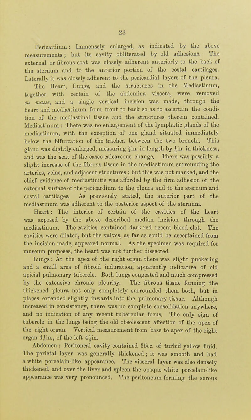 Pericardium: Immensely enlarged, as indicated by the above measurements; but its cavity obliterated by old adhesions. The external or fibrous coat was closely adherent anteriorly to the back of the sternum and to the anterior portion of the costal cartilages. Laterally it was closely adherent to the pericardial layers of the pleura. The Heart, Lungs, and the structures in the Mediastinum, together with certain of the abdomina viscera, were removed en masse, and a single vertical incision was made, through the heart and mediastinum from front to back so as to ascertain the condi- tion of the mediastinal tissue and the structures therein contained. Mediastinum : There was no enlargement of the lymphatic glands of the mediastinum, with the exception of one gland situated immediately below the bifurcation of the trachea between the two bronchi. This gland was slightly enlarged, measuring fin. in length by Jin. in thickness, and was the seat of the caseo-calcareous change. There was possibly a slight increase of the fibrous tissue in the mediastinum surrounding the arteries, veins, and adjacent structures ; but this was not marked, and the chief evidence of mediastinitis was alForded by the firm adhesion of the external surface of the pericardium to the pleura and to the sternum and costal cartilages. As previously stated, the anterior part of the mediastinum was adherent to the posterior aspect of the sternum. Heart: The interior of certain of the cavities of the heart was exposed by the above described median incision through the mediastinum. The cavities contained dark-red recent blood clot. The cavities were dilated, but the valves, as far as could be ascertained from the incision made, appeared normal. As the specimen was required for museum purposes, the heart was not further dissected. Lungs: At the apex of the right organ there was slight puckering and a small area of fibroid induration, apparently indicative of old apicial pulmonary tubercle. Both lungs congested and much compressed by the extensive chronic pleurisy. The fibrous tissue forming the thickened pleura not only completely surrounded them both, but in places extended slightly inwards into the pulmonary tissue. Although increased in consistency, there was no complete consolidation anywhere, and no indication of any recent tubercular focus. The only sign of tubercle in the lungs being the old obsolescent aflfection of the apex of the right organ. Vertical measurement from base to apex of the right organ 4Jin., of the left 4-|in. Abdomen: Peritoneal cavity contained 35oz. of turbid yellow fluid. The parietal layer was generally thickened; it was smooth and had a white porcelain-like appearance. The visceral layer was also densely thickened, and over the liver and spleen the opaque white porcelain-like appearance was very pronounced. The peritoneum forming the serous
