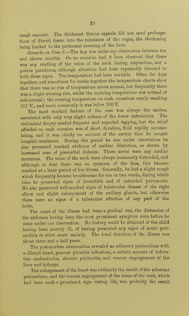 usual amount. The thickened fibrous capsule did not send prolonga- tions of fibroid tissue into the substance of the organ, the thickening being limited to the peritoneal covering of the liver. Remarks on Case The boy was under my observation between ten and eleven months. On no occasion had it been observed that there was any swelling of the veins of the neck during inspiration, nor a pulsus paradoxus, although attention had been repeatedly directed to both these signs. The temperature had been variable. Often for days together, and sometimes for weeks together the temperature charts show that there was no rise of temperature above normal, but frequently there was a slight evening rise, whilst the morning temperature was normal or sub-normal; the evening temperature on such occasions rarely reaching lOrF., and more commonly it was below 100°F. The most marked feature of the case was always the ascites, associated with only very slight oedema of the lower extremities. The abdominal dropsy needed frequent and repeated tapping, but the relief afforded on each occasion was of short duration, fluid rapidly accumu- lating, and it was chiefly on account of the ascites that he sought hospital treatment. During the period he was under observation he also presented marked evidence of cardiac dilatation, as shown by increased area of precordial dulness. There never were any cardiac murmurs. The veins of the neck were always immensely distended, and although at first there was no cyanosis of the face, this became marked at a later period of his illness. Generally, he had a slight cough which frequently became troublesome for one or two weeks, during which time he presented signs of bronchitis and of catarrhal pneumonia. He also presented well-marked signs of tubercular disease of the right elbow and slight enlargement of the axillary glands, but otherwise there were no signs of a tubercular affection of any part of the body. The onset of the illness had been a gradual one, the distension of the abdomen having been the most prominent symptom even before he came under our observation. No history could be obtained of the child having been acutely ill, of having presented any signs of acute peri- carditis or other acute malady. The total duration of the illness was about three and a half years. The post-mortem examination revealed an adherent pericardium with a dilated heart, general pleuritic adhesions, a certain amount of indura- tive mediastinitis, chronic peritonitis, and venous engorgement of the liver and kidneys. The enlargement of the heart was evidently the result of the adherent pericardium, and the venous engorgement of the veins of the neck, which had been such a prominent sign during life, was probably the result