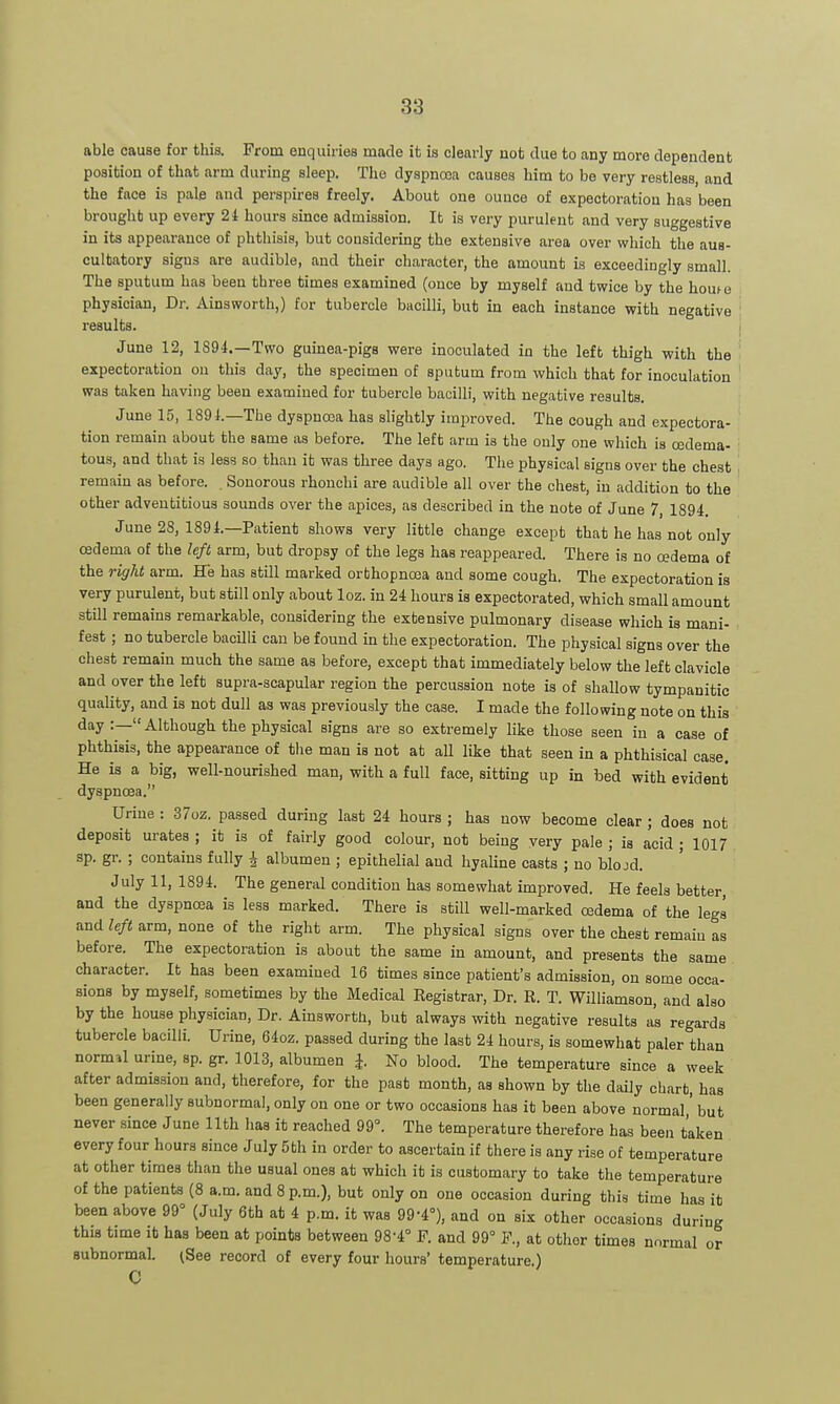 able cause for this. From enquiries made it is clearly not due to any more dependent position of that arm daring sleep. The dyspnrea causes him to be very restless, and the face is pale and perspires freely. About one ounce of expectoration has been brought up every 2t hours since admission. It is very purulent and very suggestive in its appearance of phthisis, but cousidering the extensive area over which the aus- cultatory signs are audible, and their character, the amount is exceedingly small. The sputum has been three times examined (once by myself and twice by the houte physician. Dr. Ainsworth,) for tubercle bacilli, but in each instance with negative results. June 12, 1S94.—Two guinea-pigs were inoculated in the left thigh with the expectoration on this day, the specimen of sputum from which that for inoculation was taken having been examined for tubercle bacilli, with negative results. June 15, 1891.—The dyspnoja has slightly improved. The cough and expectora- tion remain about the same as before. The left arm is the only one which is cedema- tous, and that is less so than it was three days ago. The physical signs over the chest remain as before. , Sonorous rhouchi are audible all over the chest, in addition to the other adventitious sounds over the apices, as described in the note of June 7, 1894. June 28, 1891.—Patient shows very little change except that he has not only cedema of the left arm, but dropsy of the legs has reappeared. There is no oedema of the right arm. He has still marked orthopnosa and some cough. The expectoration is very purulent, but still only about loz. in 24 hours is expectorated, which small amount still remains remarkable, cousidering the extensive pulmonary disease which is mani- , fest; no tubercle bacilli can be found in the expectoration. The physical signs over the chest remain much the same as before, except that immediately below the left clavicle and over the left supra-scapular region the percussion note is of shallow tympanitic quality, and is not dull as was previously the case. I made the following note on this day:—Although the physical signs are so extremely like those seen in a case of phthisis, the appearance of the man is not at all like that seen in a phthisical case. He is a big, well-nourished man, with a full face, sitting up in bed with evident dyspnoea. Urine : 37oz. passed during last 24 hours ; has now become clear ; does not deposit urates ; it is of fairly good colour, not being yery pale ; is acid ; 1017 sp. gr. ; contains fully ^ albumen ; epithelial and hyaline casts ; no blojd. July 11, 1894. The general condition has somewhat improved. He feels better, and the dyspnoea is less marked. There is still well-marked osdema of the legs and left arm, none of the right arm. The physical signs over the chest remain as before. The expectoration is about the same in amount, and presents the same character. It has been examined 16 times since patient's admission, on some occa- sions by myself, sometimes by the Medical Registrar, Dr. R. T. Williamson, and also by the house physician, Dr. Ainsworth, but always with negative results as regards tubercle bacilli. Urine, 64oz. passed during the last 24 hours, is somewhat paler than normal urine, sp. gr. 1013, albumen i. No blood. The temperature since a week after admission and, therefore, for the past month, as shown by the daily chart, has been generally subnormal, only on one or two occasions has it been above normal,' but never since June 11th has it reached 99°. The temperature therefore has been taken every four hours since July 5 th in order to ascertain if there is any rise of temperature at other times than the usual ones at which it is customary to take the temperature of the patients (8 a.m. and 8 p.m.), but only on one occasion during this time has it been above 99° (July 6th at 4 p.m. it was 99-4°), and on six other occasions during this time it has been at points between 98-4° F. and 99° ¥., at other times normal or subnormal. ^See record of every four hours' temperature.) C