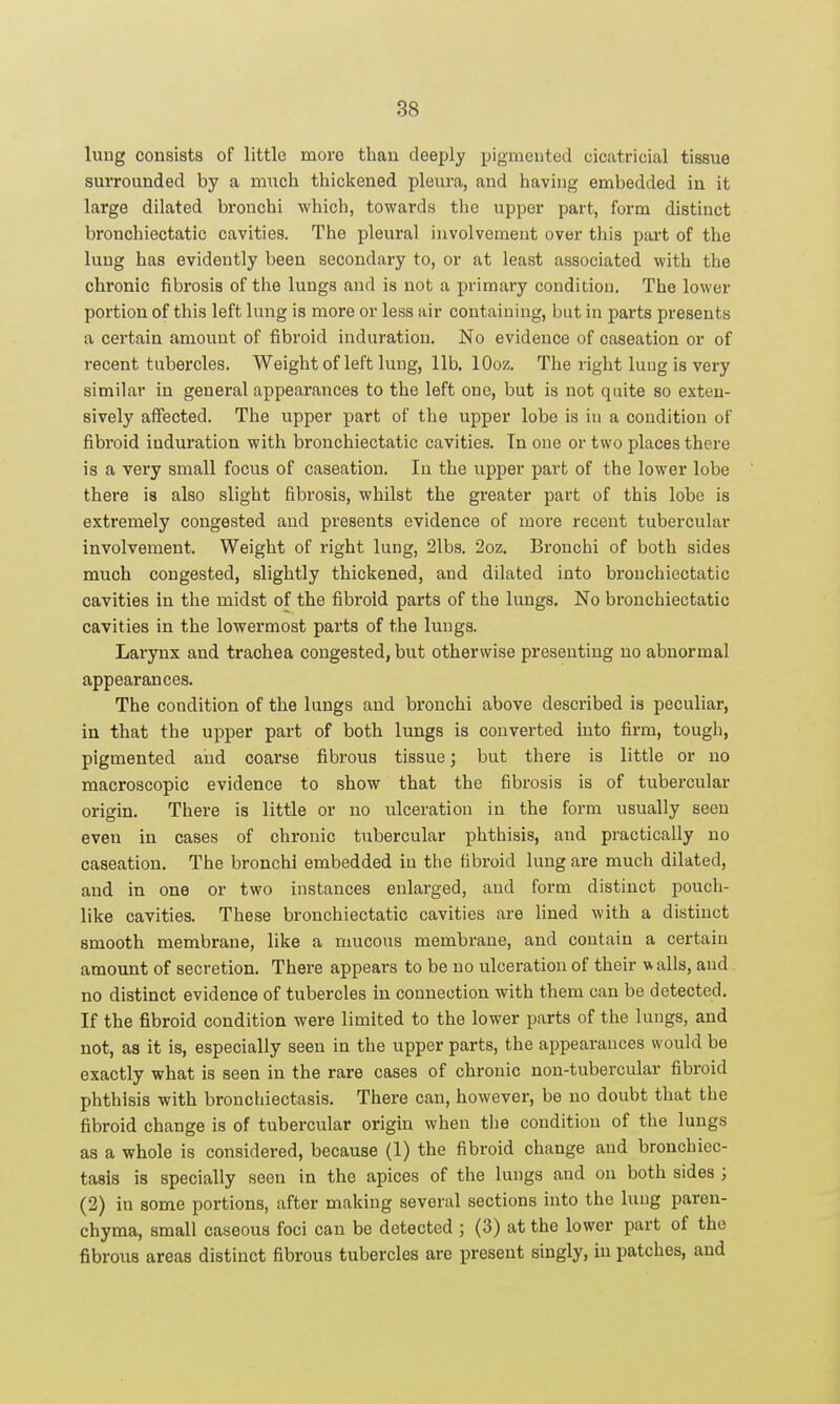 lung consists of little more than deeply pigmeuted cicatricial tissue surrounded by a much thickened pleura, and having embedded in it large dilated bronchi which, towards the upper part, form distinct bronchiectatic cavities. The pleural involvement over this part of the lung has evidently been secondary to, or at least associated with the chronic fibrosis of the lungs and is not a primary condition. The lower portion of this left lung is more or less air containing, but in parts presents a certain amount of fibroid induration. No evidence of caseation or of recent tubei'cles. Weight of left lung, lib, lOoz. The right luug is very similar in general appearances to the left one, but is not quite so exten- sively affected. The upper part of the upper lobe is in a condition of fibroid induration with bronchiectatic cavities. Tn one or two places there is a very small focus of caseation. In the upper part of the lower lobe there is also slight fibrosis, whilst the greater part of this lobe is extremely congested and presents evidence of more recent tubercular involvement. Weight of right lung, 21bs. 2oz. Bronchi of both sides much congested, slightly thickened, and dilated into bronchiectatic cavities in the midst of the fibroid parts of the lungs. No bronchiectatic cavities in the lowermost parts of the lungs. Larynx and trachea congested, but otherwise presenting no abnormal appearances. The condition of the lungs and bronchi above described is peculiar, in that the upper part of both lungs is converted into firm, tough, pigmented and coarse fibrous tissue; but there is little or no macroscopic evidence to show that the fibrosis is of tubercular origin. There is little or no ulceration in the form usually seen even in cases of chronic tubercular phthisis, and practically no caseation. The bronchi embedded in the fibroid lung are much dilated, and in one or two instances enlarged, and form distinct pouch- like cavities. These bronchiectatic cavities are lined with a distinct smooth membrane, like a mucous membrane, and contain a certain amount of secretion. There appears to be no ulceration of their w alls, and no distinct evidence of tubercles in connection with them can be detected. If the fibroid condition were limited to the lower parts of the lungs, and not, as it is, especially seen in the upper parts, the appearances would be exactly what is seen in the rare cases of chronic non-tubercular fibroid phthisis with bronchiectasis. There can, however, be no doubt that the fibroid change is of tubercular origin when tlie condition of the lungs as a whole is considered, because (1) the fibroid change and bronchiec- tasis is specially seen in the apices of the lungs and on both sides ; (2) in some portions, after making several sections into the luug paren- chyma, small caseous foci can be detected ; (3) at the lower part of the fibrous areas distinct fibrous tubercles are present singly, in patches, aud