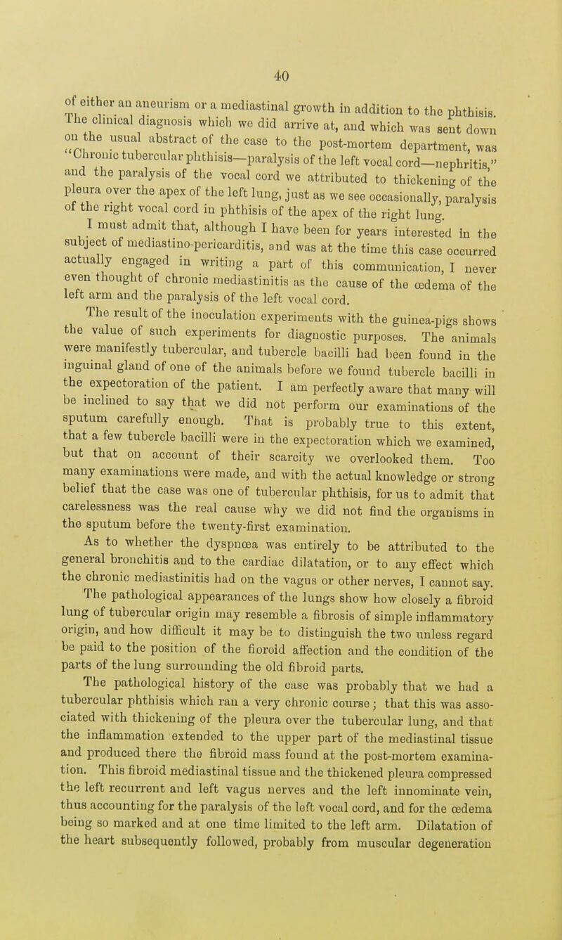 of either an aneurism or a mediastinal growth in addition to the phthisis Ihe chnical diagnosis which we did arrive at, and which was sent down on he usual abstract of the case to the post-mortem department, was Chronic tubercular phthisis-paralysis of the left vocal cord-nephritis  and the paralysis of the vocal cord we attributed to thickening of the p eura over the apex of the left lung, just as we see occasionally, paralysis of the right vocal cord in phthisis of the apex of the right lung I must admit that, although I have been for years interested In the subject of mediastino-pericarditis, ond was at the time this case occurred actually engaged in writing a part of this communication, I never even thought of chronic mediastinitis as the cause of the oedema of the left arm and the paralysis of the left vocal cord. The result of the inoculation experiments with the guinea-pigs shows the value of such experiments for diagnostic purposes. The animals were manifestly tubercular, and tubercle bacilli had been found in the niguinal gland of one of the animals before we found tubercle bacilli in the expectoration of the patient. I am perfectly aware that many will be inclined to say that we did not perform our examinations of the sputum carefully enough. That is probably true to this extent, that a few tubercle bacilli were in the expectoration which we examined, but that on account of their scarcity we overlooked them. Too many examinations were made, and with the actual knowledge or strong belief that the case was one of tubercular phthisis, for us to admit that carelessness was the real cause why we did not find the organisms in the sputum before the twenty-first examination. As to whether the dyspnoea was entirely to be attributed to the general bronchitis and to the cardiac dilatation, or to any effect which the chronic mediastinitis had on the vagus or other nerves, I cannot say. The pathological appearances of the lungs show how closely a fibroid lung of tubercular origin may resemble a fibrosis of simple inflammatory origin, and how difficult it may be to distiuguish the two unless regard be paid to the position of the fioroid afi'ection and the condition of the parts of the lung surrounding the old fibroid parts. The pathological history of the case was probably that we had a tubercular phthisis which ran a very chronic course; that this was asso- ciated with thickening of the pleura over the tubercular lung, and that the inflammation extended to the upper part of the mediastinal tissue and produced there the fibroid mass found at the post-mortem examina- tion. This fibroid mediastinal tissue and the thickened pleura compressed the left recurrent and left vagus nerves and the left innominate vein, thus accounting for the paralysis of the left vocal cord, and for the oedema being so marked and at one time limited to the left arm. Dilatation of the heart subsequently followed, probably from muscular degeneration