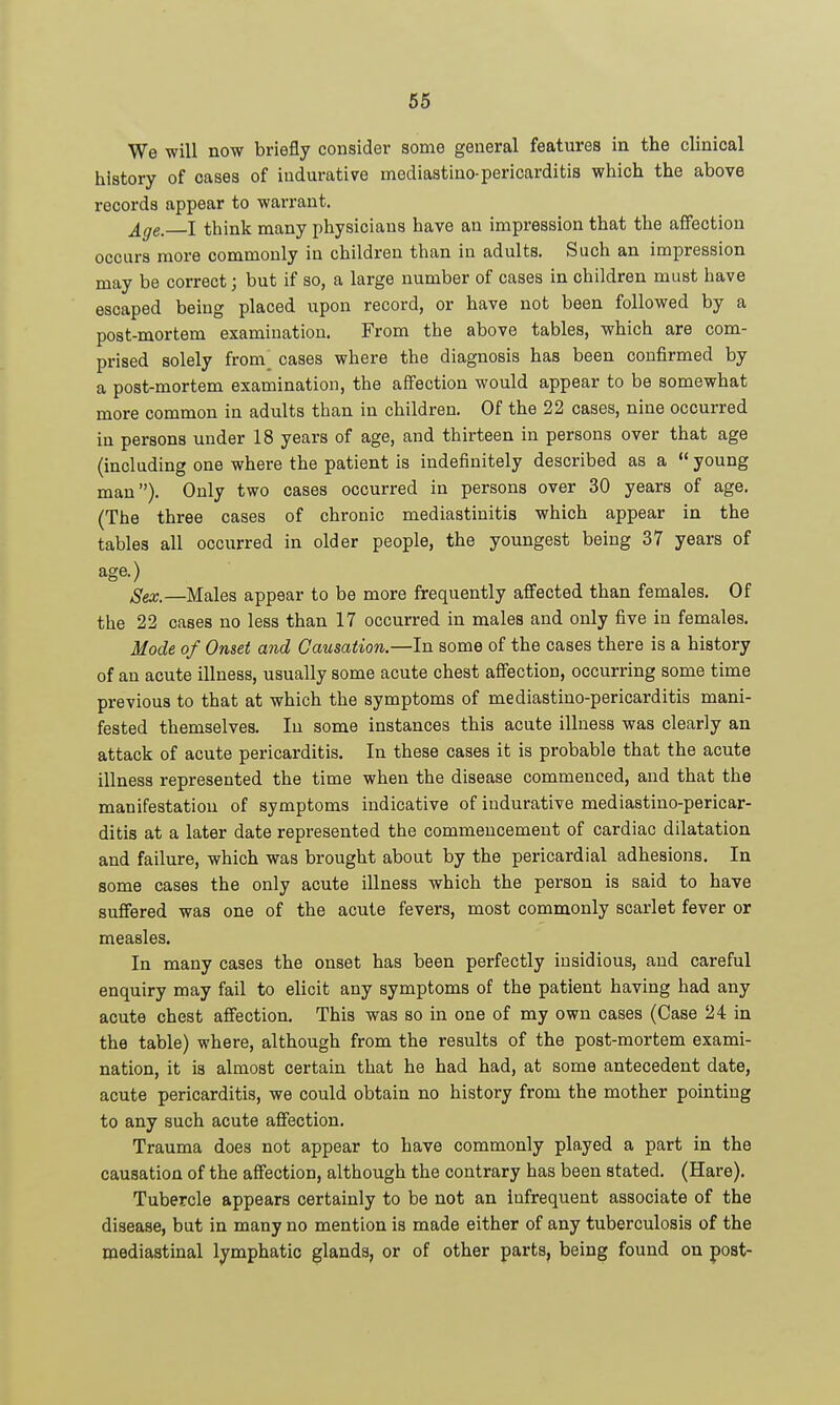 We will now briefly consider some general features in the clinical history of cases of indurative mediastiuo-pericarditis which the above records appear to warrant. ^^e. I think many physicians have an impression that the affection occurs more commonly in children than in adults. Such an impression may be correct; but if so, a large number of cases in children must have escaped being placed upon record, or have not been followed by a post-mortem examination. From the above tables, which are com- prised solely from cases where the diagnosis has been confirmed by a post-mortem examination, the affection would appear to be somewhat more common in adults than in children. Of the 22 cases, nine occurred in persons under 18 years of age, and thirteen in persons over that age (including one where the patient is indefinitely described as a  young man). Only two cases occurred in persons over 30 years of age. (The three cases of chronic mediastinitis whicb appear in the tables all occurred in older people, the youngest being 37 years of age.) Sex.—Males appear to be more frequently affected than females. Of the 22 cases no less than 17 occurred in males and only five in females. Mode of Onset and Causation.—In some of the cases there is a history of an acute illness, usually some acute chest affection, occurring some time previous to that at which the symptoms of mediastino-pericarditis mani- fested themselves. In some instances this acute illness was clearly an attack of acute pericarditis. In these cases it is probable that the acute illness represented the time when the disease commenced, and that the manifestation of symptoms indicative of indurative mediastino-pericar- ditis at a later date represented the commencement of cardiac dilatation and failure, which was brought about by the pericardial adhesions. In some cases the only acute illness which the person is said to have suffered was one of the acute fevers, most commonly scarlet fever or measles. In many cases the onset has been perfectly insidious, and careful enquiry may fail to elicit any symptoms of the patient having had any acute chest affection. This was so in one of my own cases (Case 24 in the table) where, although from the results of the post-mortem exami- nation, it is almost certain that he had had, at some antecedent date, acute pericarditis, we could obtain no history from the mother pointing to any such acute affection. Trauma does not appear to have commonly played a part in the causation of the affection, although the contrary has been stated. (Hare). Tubercle appears certainly to be not an infrequent associate of the disease, but in many no mention is made either of any tuberculosis of the mediastinal lymphatic glands, or of other parts, being found on post-
