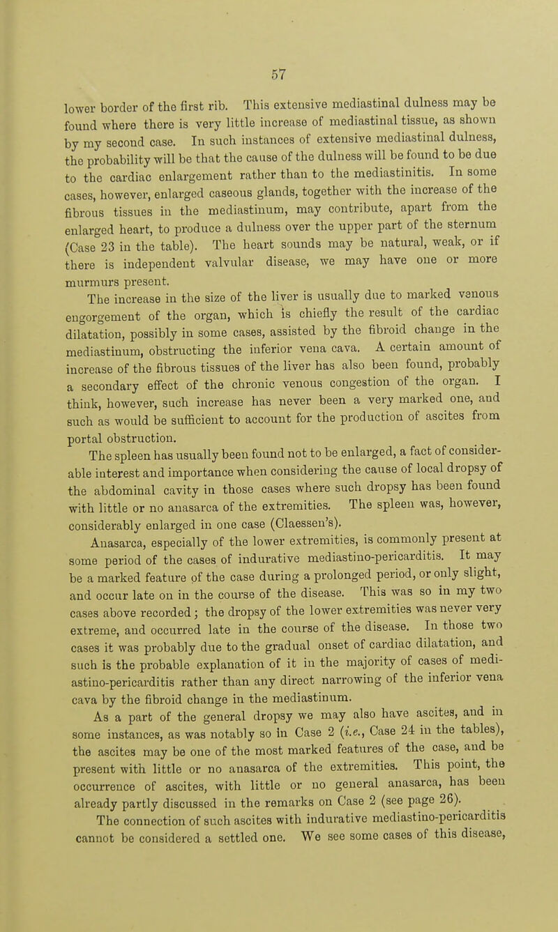 lower border of the first rib. This extensive mediastinal dulness may be found where there is very little increase of mediastinal tissue, aa shown by my second case. In such instances of extensive mediastinal dulness, the probability will be that the cause of the dulness will be found to be due to the cardiac enlargement rather than to the mediastinitis. In some cases, however, enlarged caseous glands, together with the increase of the fibrous tissues in the mediastinum, may contribute, apart from the enlarged heart, to produce a dulness over the upper part of the sternum (Case 23 in the table). The heart sounds may be natural, weak, or if there is independent valvular disease, we may have one or more murmurs present. The increase in the size of the liver is usually due to marked venous engorgement of the organ, which is chiefly the result of the cardiac dilatation, possibly in some cases, assisted by the fibroid change in the mediastinum, obstructing the inferior vena cava. A certain amount of increase of the fibrous tissues of the liver has also been found, probably a secondary efiect of the chronic venous congestion of the organ. I think, however, such increase has never been a very marked one, and such as would be sufficient to account for the production of ascites from portal obstruction. The spleen has usually been found not to be enlarged, a fact of consider- able interest and importance when considering the cause of local dropsy of the abdominal cavity in those cases where such dropsy has been found with little or no anasarca of the extremities. The spleen was, however, considerably enlarged in one case (Claessen's). Anasarca, especially of the lower extremities, is commonly present at some period of the cases of indurative mediastino-pericarditis. It may be a marked feature of the case during a prolonged period, or only slight, and occur late on in the course of the disease. This was so in my two cases above recorded; the dropsy of the lower extremities was never very extreme, and occurred late in the course of the disease. In those two cases it was probably due to the gradual onset of cardiac dilatation, and such is the probable explanation of it in the majority of cases of medi- astino-pericarditis rather than any direct narrowing of the inferior vena cava by the fibroid change in the mediastinum. As a part of the general dropsy we may also have ascites, and in some instances, as was notably so in Case 2 {ie,, Case 24 in the tables), the ascites may be one of the most marked features of the case, and be present with little or no anasarca of the extremities. This point, the occurrence of ascites, with little or no general anasarca, has been already partly discussed in the remarks on Case 2 (see page 26). The connection of such ascites with indurative mediastino-pericarditis cannot be considered a settled one. We see some cases of this disease,