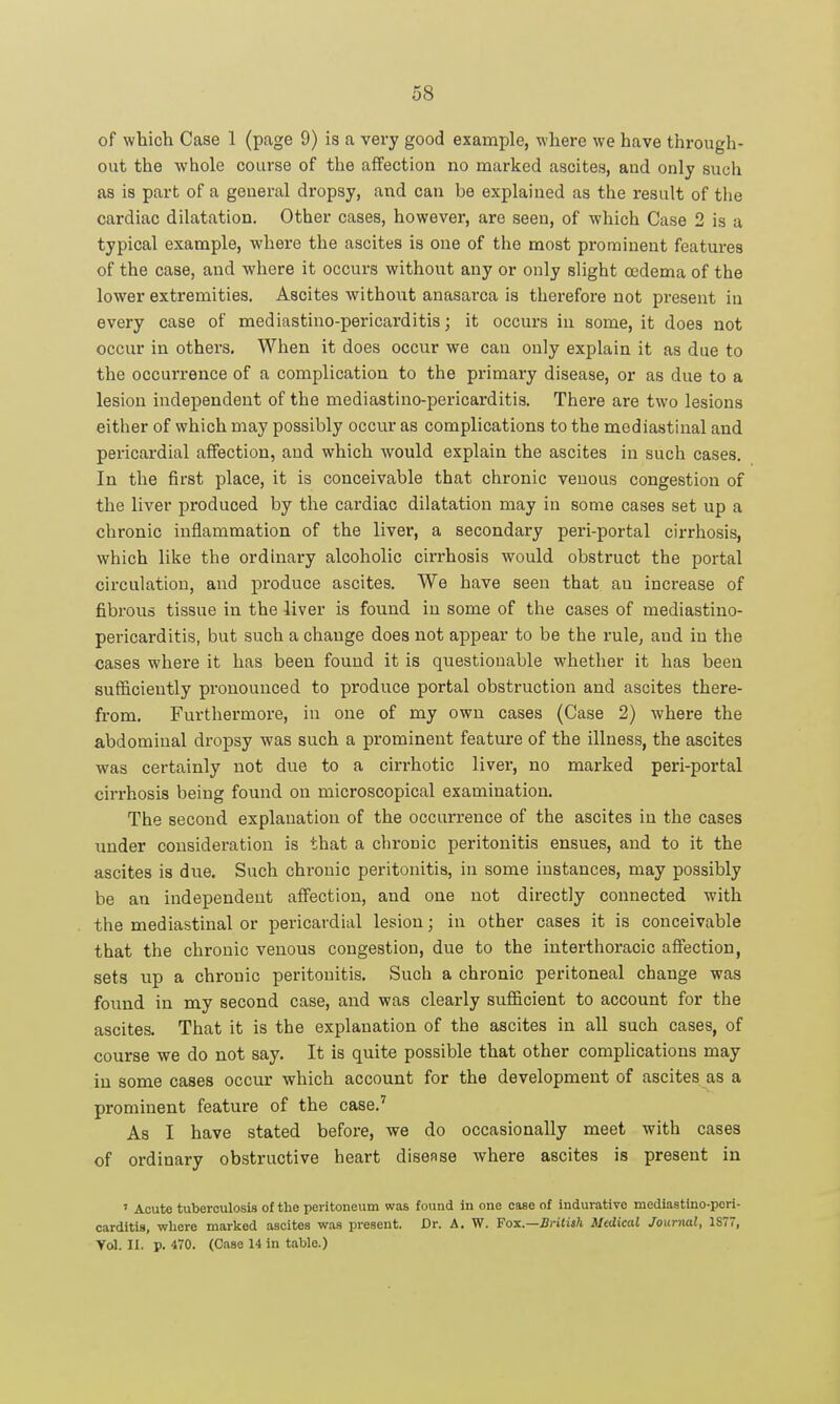 of which Case 1 (page 9) is a very good example, where we have through- out the whole course of the affection no marked ascites, and only sucii as is part of a general dropsy, and can be explained as the result of tiie cardiac dilatation. Other cases, however, are seen, of which Case 2 is a typical example, where the ascites is one of the most prominent featui'es of the case, and where it occurs without any or only slight oedema of the lower extremities. Ascites without anasai'ca is therefore not present in every case of mediastino-pericarditis; it occurs in some, it does not occur in others. When it does occur we can only explain it as due to the occurrence of a complication to the primary disease, or as due to a lesion independent of the mediastino-pericarditis. There are two lesions either of which may possibly occur as complications to the mediastinal and pericardial affection, and which would explain the ascites in such cases. In the first place, it is conceivable that chronic venous congestion of the liver produced by the cardiac dilatation may in some cases set up a chronic inflammation of the liver, a secondary peri-portal cirrhosis, which like the ordinary alcoholic cirrhosis would obstruct the portal circulation, and produce ascites. We have seen that an increase of fibrous tissue in the liver is found in some of the cases of mediastino- pericarditis, but such a change does not appear to be the rule, and in the cases where it has been found it is questionable whether it has been sufficiently pronounced to produce portal obstruction and ascites there- from. Furthermore, in one of my own cases (Case 2) where the abdominal dropsy was such a prominent feature of the illness, the ascites was certainly not due to a cirrhotic liver, no marked peri-portal cirrhosis being found on microscopical examination. The second explanation of the occurrence of the ascites in the cases under consideration is that a chronic peritonitis ensues, and to it the ascites is due. Such chi-onic peritonitis, in some instances, may possibly be an independent affection, and one not directly connected with the mediastinal or pericardial lesion; in other cases it is conceivable that the chronic venous congestion, due to the interthoracic affection, sets up a chronic peritonitis. Such a chronic peritoneal change was found in my second case, and was clearly sufficient to account for the ascites. That it is the explanation of the ascites in all such cases, of course we do not say. It is quite possible that other complications may in some cases occur which account for the development of ascites as a prominent feature of the case.' As I have stated before, we do occasionally meet with cases of ordinary obstructive heart disease where ascites is present in ' Acute tuberculosis of the peritoneum was found in one case of indurative mediastino-peri- carditis, where marked ascites was present. Dr. A. W. Fox.—British Medical Journal, 1S77, Vol. II. p. 470. (Case 14 in table.)