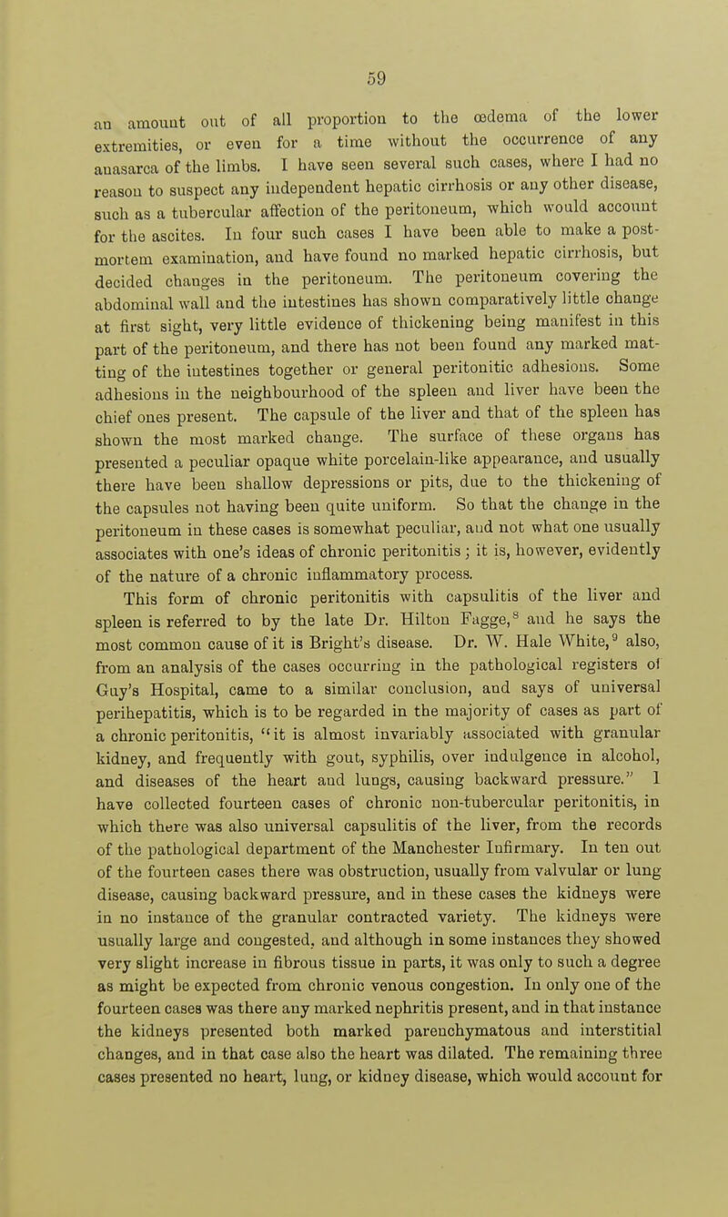 an amount out of all proportion to the oedema of the lower extremities, or even for a time without the occurrence of any auasarca of the limbs. I have seen several such cases, where I had no reason to suspect any independent hepatic cirrhosis or any other disease, such as a tubercular affection of the peritoneum, which would account for the ascites. In four such cases I have been able to make a post- mortem examination, and have found no marked hepatic cirrhosis, but decided changes in the peritoneum. The peritoneum covering the abdominal wall and the intestines has shown comparatively little change at first sight, very little evidence of thickening being manifest in this part of the peritoneum, and there has not been found any marked mat- ting of the intestines together or general peritonitic adhesions. Some adhesions in the neighbourhood of the spleen and liver have been the chief ones present. The capsule of the liver and that of the spleen has shown the most marked change. The surface of these organs has presented a peculiar opaque white porcelain-like appearance, and usually there have been shallow depressions or pits, due to the thickening of the capsules not having been quite uniform. So that the change in the peritoneum in these cases is somewhat peculiar, aud not what one usually associates with one's ideas of chronic peritonitis ; it is, however, evidently of the nature of a chronic inflammatory process. This form of chronic peritonitis with capsulitis of the liver and spleen is referred to by the late Dr. Hilton Fagge,^ and he says the most common cause of it is Bright's disease. Dr. W. Hale White, ^ also, from an analysis of the cases occurring in the pathological registers of Guy's Hospital, came to a similar conclusion, and says of universal perihepatitis, which is to be regarded in the majority of cases as part of a chronic peritonitis, it is almost invariably associated with granular kidney, and frequently with gout, syphilis, over indulgence in alcohol, and diseases of the heart and lungs, causing backward pressure. 1 have collected fourteen cases of chronic non-tubercular peritonitis, in which there was also universal capsulitis of the liver, from the records of the pathological department of the Manchester Infirmary. In ten out of the fourteen cases there was obstruction, usually from valvular or lung disease, causing backward pressure, and in these cases the kidneys were in no instance of the granular contracted variety. The kidneys were usually large and congested, and although in some instances they showed very slight increase in fibrous tissue in parts, it was only to such a degree as might be expected from chronic venous congestion. In only one of the fourteen cases was there any marked nephritis present, and in that instance the kidneys presented both marked parenchymatous and interstitial changes, and in that case also the heart was dilated. The remaining three cases presented no heart, lung, or kidney disease, which would account for