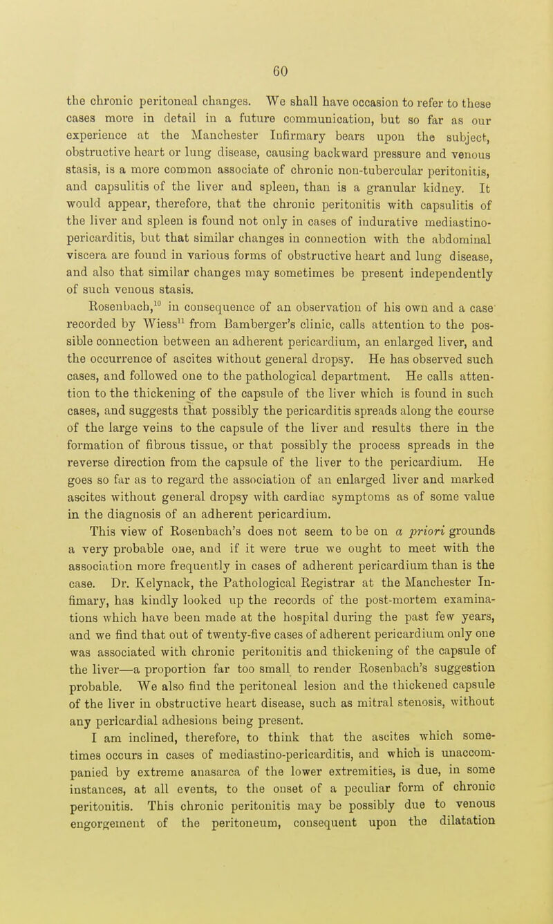 the chronic peritoneal changes. We shall have occasion to refer to these cases more in detail iu a future communication, but so far as our experience at the Manchester Infirmary bears upon the subject, obstructive heart or lung disease, causing backward pressure and venous stasis, is a more common associate of chronic non-tubercular peritonitis, and capsulitis of the liver and spleen, than is a granular kidney. It would appear, therefore, that the chronic peritonitis with capsulitis of the liver and spleen is found not only in cases of indurative mediastino- pericarditis, but that similar changes in connection with the abdominal viscera are found in various forms of obstructive heart and lung disease, and also that similar changes may sometimes be present independently of such venous stasis. Rosenbach, in consequence of an observation of his own and a case' recorded by Wiess from Bamberger's clinic, calls attention to the pos- sible connection between an adherent pericardium, an enlarged liver, and the occurrence of ascites without general dropsy. He has observed such cases, and followed one to the pathological department. He calls atten- tion to the thickening of the capsule of the liver which is found in such cases, and suggests that possibly the pericarditis spreads along the course of the large veins to the capsule of the liver and results there in the formation of fibrous tissue, or that possibly the process spreads in the reverse direction from the capsule of the liver to the pericardium. He goes so far as to regard the association of an enlarged liver and marked ascites without general dropsy with cardiac symptoms as of some value in the diagnosis of an adherent pericardium. This view of Rosenbach's does not seem to be on a priori grounds a very probable one, and if it were true we ought to meet with the association more frequently in cases of adherent pericardium than is the case. Dr. Kelynack, the Pathological Registrar at the Manchester In- fimary, has kindly looked up the records of the post-mortem examina- tions which have been made at the hospital during the past few years, and we find that out of twenty-five cases of adherent pericardium only one was associated with chronic peritonitis and thickening of the capsule of the liver—a proportion far too small to render Rosenbach's suggestion probable. We also find the peritoneal lesion and the thickened capsule of the liver in obstructive heart disease, such as mitral stenosis, without any pericardial adhesions being present. I am inclined, therefore, to think that the ascites which some- times occurs in cases of mediastino-pericarditis, and which is unaccom- panied by extreme anasarca of the lower extremities, is due, in some instances, at all events, to the onset of a peculiar form of chronic peritonitis. This chronic peritonitis may be possibly due to venous engorgement of the peritoneum, consequent upon the dilatation