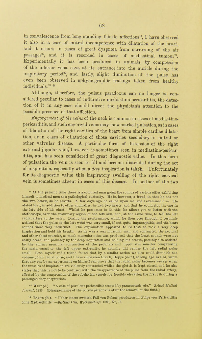 in convalescence from long standing febiile affections'^, I have observed it also in a case of mitral incompetence with dilatation of the heart, and it occurs in cases of great dyspnoea from narrowing of the air passages-, and it is recorded in cases of mediastinal tumour-'. Experimentally it has been produced in animals by compression of the inferior vena cava at its entrance into the auricle during the inspiratory period, and lastly, slight diminution of the pulse has even been observed in sphymographic tracings taken from healthy individuals.-^ * Although, therefore, the pulsus paradoxus can no longer be con- sidered peculiar to cases of indurative mediastino-pericarditis, the detec- tion of it in any case should direct the physician's attention to the possible presence of that aflFection. Engorgement of the veins of the neck is common in cases of mediastino- pericarditis, and such engorged veins may show marked pulsation, as in cases of dilatation of the right cavities of the heart from simple cardiac dilata- tion, or in cases of dilatation of those cavities secondary to mitral or other valvular disease. A particular form of distension of the right external jugular vein, however, is sometimes seen in mediastino-pericar- ditis, and has been considered of great diagnostic value. In this form of pulsation the vein is seen to fill and become distended during the act of inspiration, especially when a deep inspiration is taken. Unfortunately for its diagnostic value this inspiratory swelling of the right cervical vein is sometimes absent in cases of this disease. In neither of the two * At the present time there is a coloured man going the rounds of various cities exhibiting himself to medical men as a pathological curiosity. He is, however, a fraud, in that he has not the two hearts, aa he asserts. A few days ago he called upon me, and I examined him. He stated that, in addition to other anomalies, he had two hearts, and that he could stop the one in the left side of his chest. Whilst he presumes to do this, he allows you to listen with the stethoscope, over the mammary region of the left side, and, at the same time, to feel his left radial artery at the wrist. During the performance, which he then goes through, I certainly noticed that the pulse at the left wi-ist was very small, if not quite imperceptible, and the heart sounds were very indistinct. The explanation appeared to be that he took a very deep inspiration and held his breath. As he was a very muscular man, and contracted the pectoral and other chest muscles, so much muscular noise was produced that the heart sounds were not easily heard, and probably by the deep inspiration and holding his breath, possibly also assiatad by the violent muscular contraction of the pectorals and upper arm muscles compressing the main vessel to the left upper extremity, he actually did render the left radial pulse small. Both myself and a friend found that by a similar action we also could diminish the volume of our radial pulse, and I have since seen that F. Hoppe {ibid.), so long ago as 1854, wrote that any one by an experiment on himself can prove that the radial pulse becomes weaker when the muscles of inspiration are violently contracted whilst the glottis is kept closed, and he also states that this I3 not to be confused with the disappearance of the pulse from the radial artery, effected by the compression of the subclavian vessels, by forcibly elevating the first rib during a prolonged deep inspiration. ' * West (J.). A case of purulent pericarditis treated by paracentesis, etc.—BHlish Medical Journal, 188S. [Disappearance of the pulsus paradoxus after the removal of the fluid.] >» BoEHR (E.).  Ueber oinem zweiten Fall von Pulsus paradoxus in Folge von Pericarditis ohne Mtdiastinltls.—ieciincr kli^i. Wochenschrifl, 1883, Nr. 13,
