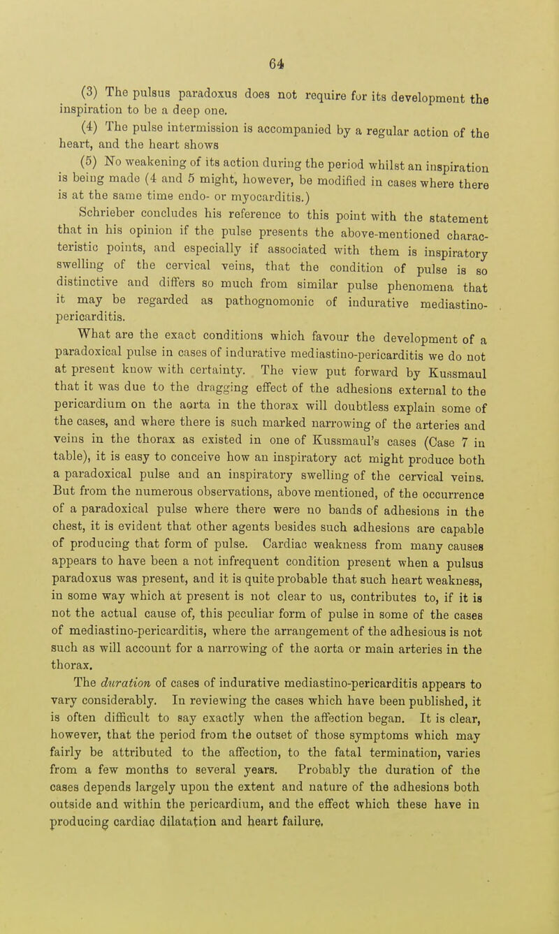 (3) The pulsus paradoxus does not require for its development the inspiration to be a deep one. (4) The pulse intermission is accompanied by a regular action of the heart, and the heart shows (5) No weakening of its action during the period whilst an inspiration is being made (4 and 5 might, however, be modified in cases where there is at the same time endo- or myocarditis.) Schrieber concludes his reference to this point with the statement that in his opinion if the pulse presents the above-mentioned charac- teristic points, and especially if associated with them is inspiratory swelling of the cervical veins, that the condition of pulse is so distinctive and differs so much from similar pulse phenomena that it may be regarded as pathognomonic of indurative mediastino- pericarditis. What are the exact conditions which favour the development of a paradoxical pulse in cases of indurative mediastino-pericarditis we do not at present know with certainty. The view put forward by Kussmaul that it was due to the dragging eflfect of the adhesions external to the pericardium on the aorta in the thorax will doubtless explain some of the cases, and where there is such marked narrowing of the arteries and veins in the thorax as existed in one of Kussmaul's cases (Case 7 in table), it is easy to conceive how an inspiratory act might produce both a paradoxical pulse and an inspiratory swelling of the cervical veins. But from the numerous observations, above mentioned, of the occurrence of a paradoxical pulse where there were no bands of adhesions in the chest, it is evident that other agents besides such adhesions are capable of producing that form of pulse. Cardiac weakness from many causes appears to have been a not infrequent condition present when a pulsus paradoxus was present, and it is quite probable that such heart weakness, in some way which at present is not clear to us, contributes to, if it is not the actual cause of, this peculiar form of pulse in some of the cases of mediastino-pericarditis, where the arrangement of the adhesions is not such as will account for a narrowing of the aorta or main arteries in the thorax. The duration of cases of indurative mediastino-pericarditis appears to vary considerably. In reviewing the cases which have been published, it is often difficult to say exactly when the affection began. It is clear, however, that the period from the outset of those symptoms which may fairly be attributed to the affection, to the fatal termination, varies from a few months to several years. Probably the duration of the cases depends largely upon the extent and nature of the adhesions both outside and within the pericardium, and the effect which these have in producing cardiac dilatation and heart failure.