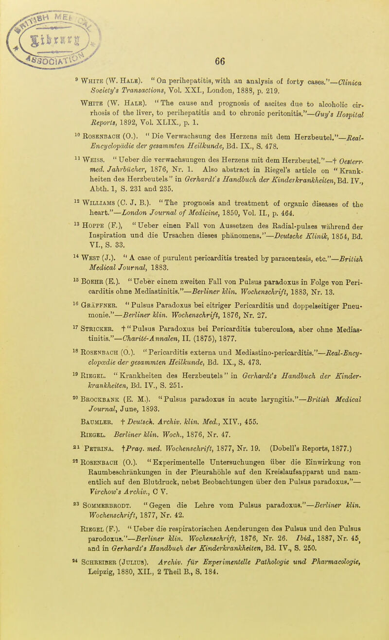 9 White (W. Halb).  On perihepatitis, with an analysis of forty cases.—Clinica Society's Transactions, Vol. XXI., London, 1888, p. 219. White (W. Hale). The cause and prognosis of ascites due to alcoholic cir- rhosis of the liver, to perihepatitis and to chronic peritonitis.—Ouy's Hospital Reports, 1892, Vol. XLIX., p. 1. 1 EosENBACH (0.).  Die Verwachsung des Herzens mit dem Herzbeutel. Jleal- Encyclopddie der gesammten Heilkunde, Bd. IX., S. 478. 1' Weiss.  Ueber die verwachsungen des Herzens mit dem Herzbeutel.—+ Oesterr- med. Jahrbiicher, 1876, Nr. 1. Also abstract in Riegel's article on  Krank- heiten des Herzbeutela in Oerhardt's Handhuch der Kinderlcrankheiten,'&di. IV., Abth. 1, S. 231 and 235. Williams (0. J. B.). The prognosis and treatment of organic diseases of the heart.—London Journal of Medicine, 1850, Vol. II., p. 464. 1'HOPPE (F.), Ueber einen Fall von Aussetzen des Radial-pulses wiihrend der Inspiration und die Ursachen dieses phanomens.—Deutsche Klinik, 1854, Bd. VI., S. 33. 1* West (J.).  A case of purulent pericarditis treated by paracentesis, etc.—British Medical Journal, 1883. ^5 BoEHR (E.).  Ueber einem zweiten Fall von Pulsus paradoxus in Folge von Peri- carditis ohne Mediastinitis.—Berliner Min. Wochenschrift, 1883, Nr. 13. 1^ Oraffner.  Pulsus Paradoxus bei eitriger Pericarditis und doppelseitiger Pneu- monie.—Berliner klin. Wochenschrift, 1876, Nr. 27. Sthioker. t Pulsus Paradoxus bei Pericarditis tuberculosa, aber ohne Medias- tinitis.—Cftanie'-.4nnaZen, II. (1875), 1877. ^8 RosENBACH (0.). Pericarditis externa und Mediastino-pericarditis.—Real-Ency- clopcedie der gesammten Heilkunde, Bd. IX., S. 473. RiEQEL. Krankheiten des Herzbeutels in Gerhardt's Handhuch der Kinder- h-ankheiten, Bd. IV., S. 251. Brockbank (E. M,). Pulsus paradoxus in acute laryngitis.—British Medical Journal, June, 1893. Baumler. f Deutsck. Archiv. klin. Med., XIV., 455. RiEGEL. Berliner klin, Woch., 1876, Nr. 47. 21 Petrina. '^Praq. med. Wochenschrift, 1877, Nr. 19. (Dobell's Reports, 1877.) °' RosENBACH (0.).  Experimentelle Untersuchungen iiber die Einwirkung von Raumbeschriinkungen in der Pleurahohle auf den Kreislaufsapparat und nam- entlich auf den Blutdruck, nebst Beobachtungen iiber den Pulsus paradoxus,— Virchow's Archiv., 0 V. SoMMBRBRODT.  Gegen die Lehre vom Pulsus paradoxus.—Berliner llin. Wochenschrift, 1877, Nr. 42. RiEGBL (F.).  Ueber die respiratorischen Aenderungen des Pulsus und den Pulsus parodoxus.—Berliner Jclin. Wochenschrift, 1876, Nr. 26. Ibid., 1887, Nr. 45^ and in Gerhardt's Handhuch dtr Kinderhrankhdten, Bd. IV,, S. 260, ScHREiBER (Julius). Archiv. filr Experimentelle Pathologic und Pharmacdogie, Leipzig, 1880, XII., 2 Theil B., S, 184,
