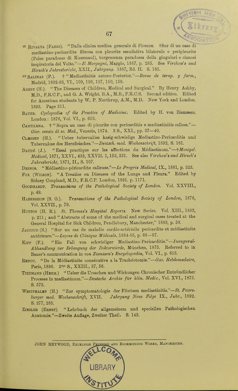 '■'^ EiVALTA (Fabio). Dalla cliuica medica generale di Firenze. fSur di un caso di mediastino-pericardite fibrosa con pleurite essudativa bilaterale e peripleurite (Polso paradosso di Kussmaul), turgescenza paradossa della giugulari e cianosi inspiratoria del Volto.—II Morgagni, Maggie, 1887, p. 285. See Virchow's md Hirsch's Jahresbericht.XXll., Jahrgang. 1887, Bd. II. S. 185. 25 Salinas (P.). t  Mediastinitis antero-Posterior.—Eevuc dc terap. y farm., Madrid, 1892-93, VI., 109, 126, 137, 150, 159. AsHBY (H.). The Diseases of Children, Medical and Surgical. By Henry Ashby, M.D., F.R.C.P., and G. A. Wright. B.A., M.B., F.R.C.S. Second edition. Edited for American students by W. P. Northrup, A.M., M.D. New York and London. 1893. Page 311. Bauer, djclopcedia of the Practice of Medicine. Edited by H. von Ziemesen. London : 1876, Vol. VI., p. 653. Cantilena, t  Sopra un caao di pleurite con pericarditis e mediastinitis callose.— Oior. veneto di sc. Med., Veuezia, 1874. 3 S., XXL, pp. 37—40. Classen (H.). Ueber tuberculose kasig-schwielige Mediastino-Pericarditis und Tuberculose dea Herzfleisches.—Deutsch. med. Wochenschrift, 1892, S. 161. Daud#. (J.). Essai practique sur les affections du Mediastinum.—fMontpeJ. Medical, 1871, XXVI., 433, XXVII. 1,153, 331. See also Virchow's and Hirsch's Jahresbericht, 1871, IL, S. 107. Desnos.  Mediastino-pericardite calleuse.—Le Progres Medical, IX., 1881, p. 323. Fox (Wilson). A Treatise on Diseases of the Lungs and Pleura. Edited by Sidney Coupland, M.D., F.R.C.P. London, 1891. p. 1171, QoODHARDT. Transactions of the Pathological Society of London. Vol. XXVIII., p. 49. Habehshon (S. 0.). Transactions of the Pathological Society of London, 1876, Vol. XXVII., p. 79. Hutton (H. R.). St. Thomas's Hospital Reports. New Series. Vol. XIII., 1883, p. 211; and Abstracts of some of the medical and surgical cases treated at the General Hospital for Sick Children, Pendlebury, Manchester, 1883, p. 58. Jaccoud (S.)  Sur un cas de maladie cardio-art^rielle pericardite et m^diastinite anterieure.—Zefons de Clinique Midicale, 1884-85, p.' 66—97. KiPP (F.). Ein Fall von schwieliger Mediastino-Pericarditis.—/naM^'tiroi- Alhandlung zur Erlangung der Doktorwilrde, Munchen, 1875. Referred to in Bauer's communication in von Ziemssen's Encyclopcedia, Vol. VI., p. 653. Rknou. De la M^diastinite consecutive a la Trach^otomie.—Oaz. Sebdomadaire, Paris, 1886. 2?^ S., XXIIL, 37, 56. Tiedmann (Heem.)  Ueber die Ursachen und Wirkungen Chronischer Entziindlicher Procesae in mediastinum.—Deutsche Archiv fiir klin. Medic, Vol. XVI., 1875. S. 575. Westphalbn (H.)  Zur symptomatologie der Fibrosen mediastinitis.—Peters- burger med. Wochenschrift, XVII. Jahrgang Neue Folge IX., Jahr., 1892. S. 277, 285. ZiEQLER (Ernst). Lehrbuch der allgemeinem und speciellen Pathologischen Anatomie.—Zweite Anflage, Zweiter Theil. S. 143. JOHN HEYWOOD, Excelsior PgiaiUieAKD Bookbindiko Works, Makchesteb.