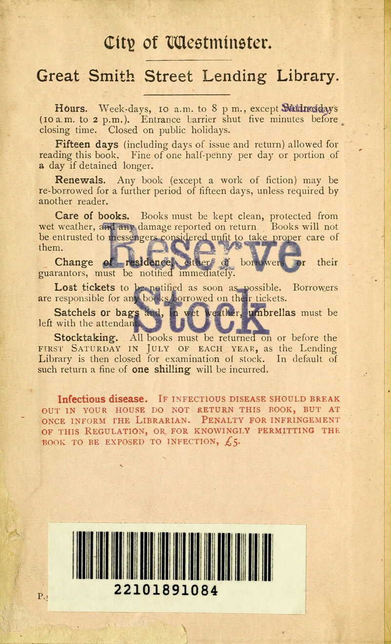 dit'd of Meetmineter. Great Smith Street Lending Library. except ^seBEmoaia^s five minutes before Hours. Week-days, 10 a.m. to 8 pm. (10 a.m. to 2 p.m.). Entrance barrier shut closing time. Closed on public holidays. Fifteen days (including days of issue and return) allowed for reading this book. Fine of one half-penny per day or portion of a day if detained longer. Renewals. Any book (except a work of fiction) may be re-borrowed for a further period of fifteen days, unless required by another reader. Care of books. Books must be kept clean, protected from wet weather, a>i*d' any damage reported on return Books will not care of their be entrusted to messenger, them. Change of guarantors, must Lost tickets to are responsible for a Satchels or ba left with the attendar Stocktaking-. All books must be returned oh or before the FIRST Saturday in July of each year, as the Lending Library is then closed for examination ol stock. In default of such return a fine of one shilling will be incurred. ossible. Borrowers tickets. brellas must be Infectious disease. If infectious disease should break OUT IN YOUR HOUSE DO NOT RETURN THIS BOOK, BUT AT ONCE INFORM THE LIBRARIAN. PENALTY FOR INFRINGEMENT OF THIS REGULATION, OR FOR KNOWINGLY PERMITTING THE BOOK TO BE EXPOSED TO INFECTION, ;^5.