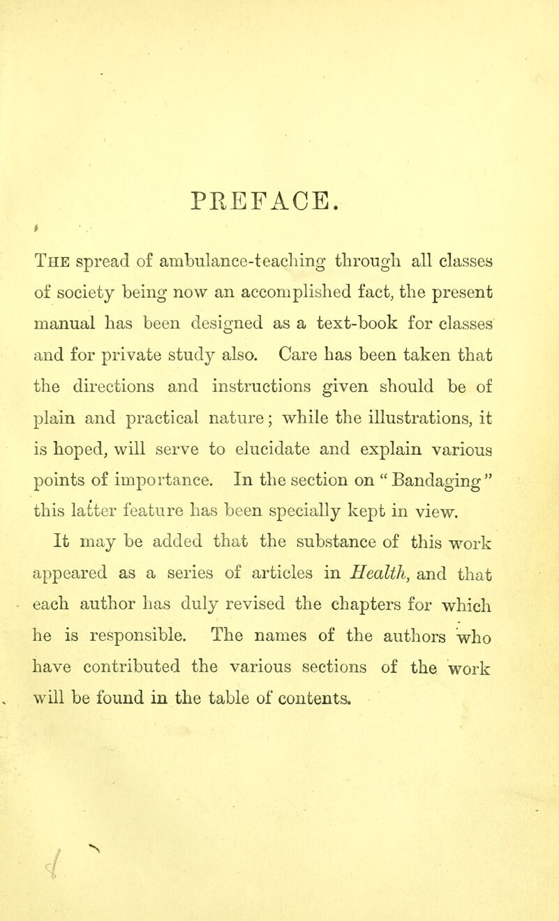 PREFACE. * ■ ,■ The spread of ambulance-teaching through all classes of society being now an accomplished fact, the present manual has been designed as a text-book for classes and for private study also. Care has been taken that the directions and instructions given should be of plain and practical nature; while the illustrations, it is hoped, will serve to elucidate and explain various points of importance. In the section on Bandaging this latter feature has been specially kept in view. It may be added that the substance of this work appeared as a series of articles in Health, and that each author has duly revised the chapters for which he is responsible. The names of the authors who have contributed the various sections of the work will be found in the table of contents.