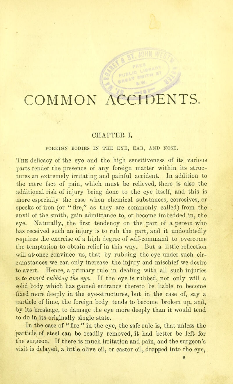 CHAPTER I. FOREIGN BODIES IN THE EYE, EAR, AND NOSE. The delicacy of the eye and the high sensitiveness of its various parts render the presence of any foreign matter within its struc- tures an extremely irritating and painful accident. In addition to the mere fact of pain, vi^hich must be relieved, there is also the additional risk of injury being done to the eye itself, and this is more especially the case when chemical substances, corrosives, or specks of iron (or  fire, as they are commonly called) from the anvil of the smith, gain admittance to, or become imbedded in, the eye. Naturally, the first tendency on the part of a person who has received such an injury is to rub the part, and it undoubtedly requires the exercise of a high degree of self-command to overcome the temptation to obtain relief in this way. But a little reflection will at-once convince us, that by rubbing the eye under such cir- cumstances we can only increase the injurj'- and mischief we desire to avert. Hence, a primary rule in dealing with all such injuries is to avoid rubhing the eye. If the eye is rubbed, not only will a solid body which has gained entrance thereto be liable to become fixed more deeply in the eye-structures, but in the case of, say a particle of lime, the foreign body tends to become broken up, and, by its breakage, to damage the eye more deeply than it would tend to do in its originally single state. In the case of  fire  in the eye, the safe rule is, that unless the particle of steel can be readily removed, it had better be left for the surgeon. If there is much irritation and pain, and the surgeon's visit is delayed, a little olive oil, or castor oil, dropped into the eye, B