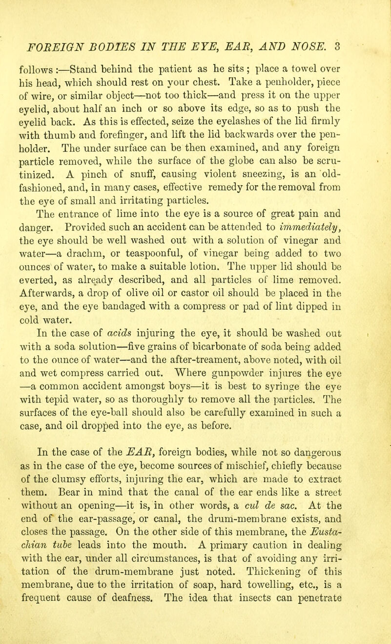 follows :—Stand behind the patient as he sits ; place a towel over his head, which should rest on your chest. Take a penholder, piece of wire, or similar object—not too thick—and press it on the upper eyelid, about half an inch or so above its edge, so as to push the eyelid back. As this is effected, seize the eyelashes of the lid firmly with thumb and forefinger, and lift the lid backwards over the pen- holder. The under surface can be then examined, and any foreign particle removed, while the surface of the globe can also be scru- tinized. A pinch of snuff, causing violent sneezing, is an old- fashioned, and, in many cases, effective remedy for the removal from the eye of small and irritating particles. The entrance of lime into the eye is a source of great pain and danger. Provided such an accident can be attended to immediately, the eye should be well washed out with a solution of vinegar and water—a drachm, or teaspoonful, of vinegar being added to two ounces of water, to make a suitable lotion. The upper lid should be everted, as already described, and all particles of lime removed. Afterwards, a drop of olive oil or castor oil should be placed in the eye, and the eye bandaged with a compress or pad of lint dipped in cold water. In the case of acids injuring the eye, it should be washed out with a soda solution—five grains of bicarbonate of soda being added to the ounce of water—and the after-treament, above noted, with oil and wet compress carried out. Where gunpowder injures the eye —a common accident amongst boys—it is best to syringe the eye with tepid water, so as thoroughly to remove all the particles. The surfaces of the eye-ball should also be carefully examined in such a case, and oil dropped into the eye, as before. In the case of the EAR, foreign bodies, while not so dangerous as in the case of the eye, become sources of mischief, chiefly because of the clumsy efforts, injuring the ear, which are made to extract them. Bear in mind that the canal of the ear ends like a street without an opening—it is, in other words, a cul de sac. At the end of the ear-passage, or canal, the drum-membrane exists, and closes the passage. On the other side of this membrane, the Eusta- chian tube leads into the mouth. A primary caution in dealing with the ear, under all circumstances, is that of avoiding any irri- tation of the drum-membrane just noted. Thickening of this membrane, due to the irritation of soap, hard towelling, etc., is a frequent cause of deafness. The idea that insects can penetrate