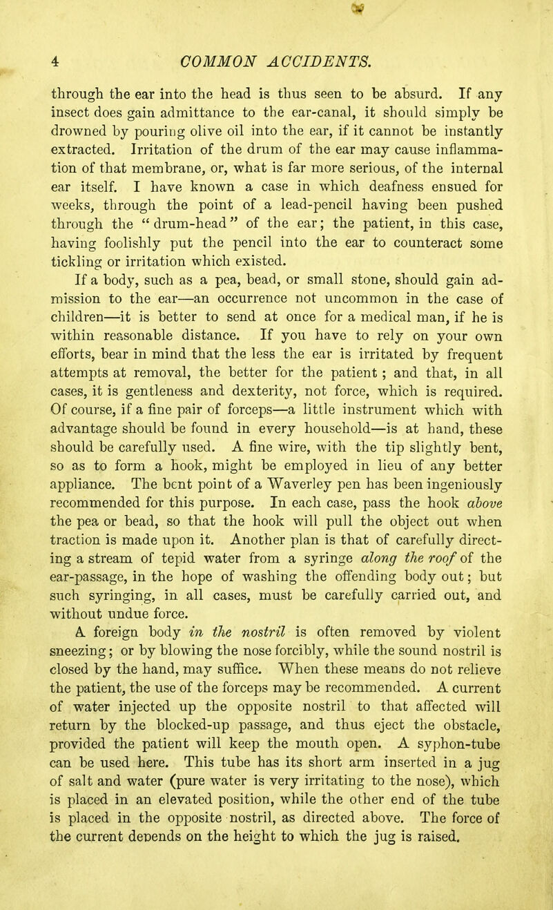 through the ear into the head is thus seen to be absurd. If any insect does gain admittance to the ear-canal, it should simply be drowned by pouring olive oil into the ear, if it cannot be instantly extracted. Irritation of the drum of the ear may cause inflamma- tion of that membrane, or, what is far more serious, of the internal ear itself. I have known a case in which deafness ensued for weeks, through the point of a lead-pencil having been pushed through the drum-head of the ear; the patient, in this case, having foolishly put the pencil into the ear to counteract some tickling or irritation which existed. If a body, such as a pea, bead, or small stone, should gain ad- mission to the ear—an occurrence not uncommon in the case of children—it is better to send at once for a medical man, if he is within reasonable distance. If you have to rely on your own efforts, bear in mind that the less the ear is irritated by frequent attempts at removal, the better for the patient ; and that, in all cases, it is gentleness and dexterity, not force, which is required. Of course, if a fine pair of forceps—a little instrument which with advantage should be found in every household—is at hand, these should be carefully used. A fine wire, with the tip slightly bent, so as to form a hook, might be employed in lieu of any better appliance. The bent point of a Waverley pen has been ingeniously recommended for this purpose. In each case, pass the hook above the pea or bead, so that the hook will pull the object out when traction is made upon it. Another plan is that of carefully direct- ing a stream of tepid water from a syringe along the roof of the ear-passage, in the hope of washing the offending body out; but such syringing, in all cases, must be carefully carried out, and without undue force. A foreign body in the nostril is often removed by violent sneezing; or by blowing the nose forcibly, while the sound nostril is closed by the hand, may suffice. When these means do not relieve the patient, the use of the forceps may be recommended. A current of water injected up the opposite nostril to that affected will return by the blocked-up passage, and thus eject the obstacle, provided the patient will keep the mouth open. A syphon-tube can be used here. This tube has its short arm inserted in a jug of salt and water (pure water is very irritating to the nose), which is placed in an elevated position, while the other end of the tube is placed in the opposite nostril, as directed above. The force of the current denends on the height to which the jug is raised.