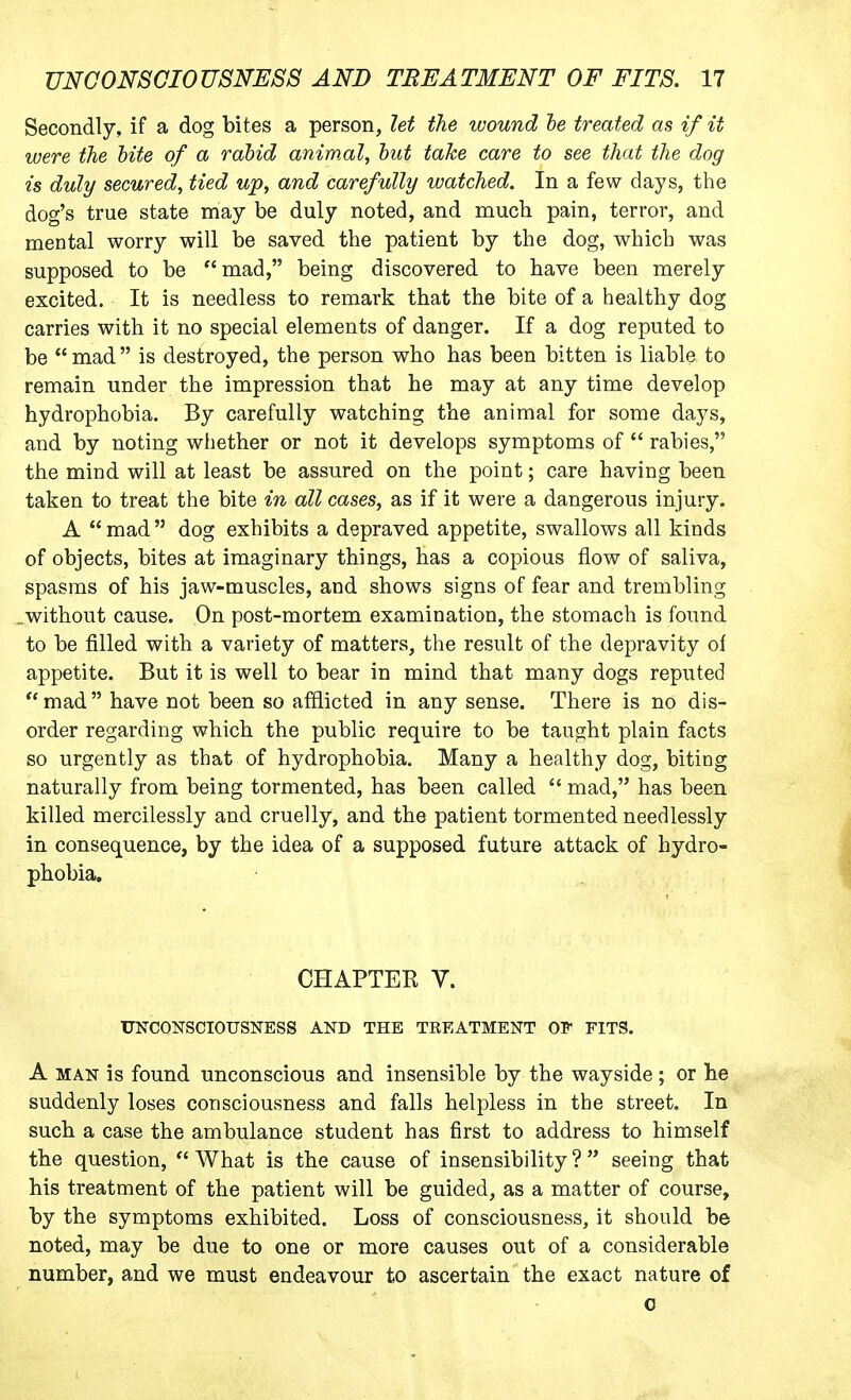 Secondly, if a dog bites a person, let the wound he treated as if it were the bite of a rabid animal, hut take care to see that the dog is duly secured, tied up, and carefully watched. In a few days, the dog's true state may be duly noted, and mucb. pain, terror, and mental worry will be saved the patient by the dog, which was supposed to be  mad, being discovered to have been merely excited. It is needless to remark that the bite of a healthy dog carries with it no special elements of danger. If a dog reputed to be  mad  is destroyed, the person who has been bitten is liable to remain under the impression that he may at any time develop hydrophobia. By carefully watching the animal for some days, and by noting whether or not it develops symptoms of  rabies, the mind will at least be assured on the point; care having been taken to treat the bite in all cases, as if it were a dangerous injury. A  mad  dog exhibits a depraved appetite, swallows all kinds of objects, bites at imaginary things, has a copious flow of saliva, spasms of his jaw-muscles, and shows signs of fear and trembling ..without cause. On post-mortem examination, the stomach is found to be filled with a variety of matters, the result of the depravity of appetite. But it is well to bear in mind that many dogs reputed mad have not been so afflicted in any sense. There is no dis- order regarding which the public require to be taught plain facts so urgently as that of hydrophobia. Many a healthy dog, biting naturally from being tormented, has been called  mad, has been killed mercilessly and cruelly, and the patient tormented needlessly in consequence, by the idea of a supposed future attack of hydro- phobia. CHAPTER V. UNCONSCIOUSNESS AND THE TREATMENT OF FITS. A MAN is found unconscious and insensible by the wayside; or he suddenly loses consciousness and falls helpless in the street. In such a case the ambulance student has first to address to himself the question,  What is the cause of insensibility ?  seeing that his treatment of the patient will be guided, as a matter of course, by the symptoms exhibited. Loss of consciousness, it should be noted, may be due to one or more causes out of a considerable number, and we must endeavour to ascertain the exact nature of 0