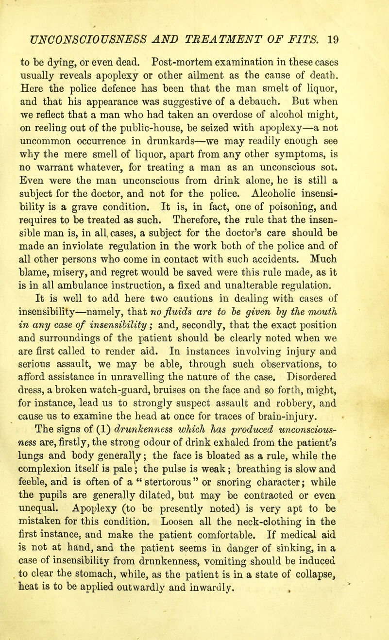 to be dying, or even dead. Post-mortem examination in these cases usually reveals apoplexy or other ailment as the cause of death. Here the police defence has been that the man smelt of liquor, and that his appearance was suggestive of a debauch. But when we reflect that a man who had taken an overdose of alcohol might, on reeling out of the public-house, be seized with apoplexy—a not uncommon occurrence in drunkards—we may readily enough see why the mere smell of liquor, apart from any other symptoms, is no warrant whatever, for treating a man as an unconscious sot. Even were the man unconscious from drink alone, he is still a subject for the doctor, and not for the police. Alcoholic insensi- bility is a grave condition. It is, in fact, one of poisoning, and requires to be treated as such. Therefore, the rule that the insen- sible man is, in all. cases, a subject for the doctor's care should be made an inviolate regulation in the work both of the police and of all other persons who come in contact with such accidents. Much blame, misery, and regret would be saved were this rule made, as it is in all ambulance instruction, a fixed and unalterable regulation. It is well to add here two cautions in dealing with cases of insensibility—namely, that no fluids are to he given hy the mouth in any case of insensibility; and, secondly, that the exact position and surroundings of the patient should be clearly noted when we are first called to render aid. In instances involving injury and serious assault, we may be able, through such observations, to afford assistance in unravelling the nature of the case. Disordered dress, a broken watch-guard, bruises on the face and so forth, might, for instance, lead us to strongly suspect assault and robbery, and cause us to examine the head at once for traces of brain-injury. The signs of (1) drunkenness which has produced unconscious- ness are, firstly, the strong odour of drink exhaled from the patient's lungs and body generally; the face is bloated as a rule, while the complexion itself is pale ; the pulse is weak; breathing is slow and feeble, and is often of a  stertorous  or snoring character; while the pupils are generally dilated, but may be contracted or even unequal. Apoplexy (to be presently noted) is very apt to be mistaken for this condition. Loosen all the neck-clothing in the first instance, and make the patient comfortable. If medical aid is not at hand, and the patient seems in danger of sinking, in a case of insensibility from drunkenness, vomiting should be induced to clear the stomach, while, as the patient is in a state of collapse^ heat is to be applied outwardly and inwardly.