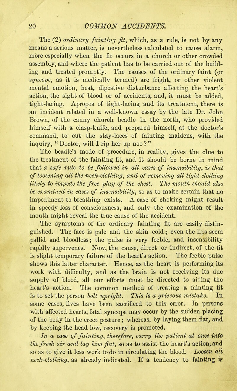 The (2) ordinary fainting fit, which, as a rule, is not by any means a serious matter, is nevertheless calculated to cause alarm, more especially when the fit occurs in a church or other crowded assembly, and where the patient has to be carried out of the build- ing and treated promptly. The causes of the ordinary faint (or syncope, as it is medically termed) are fright, or other violent mental emotion, heat, digestive disturbance affecting the heart's action, the sight of blood or of accidents, and, it must be added, tight-lacing. Apropos of tight-lacing and its treatment, there is an incident related in a well-known essay by the late Dr. John Brown, of the canny church beadle in the north, who provided himself with a clasp-knife, and prepared himself, at the doctor's command, to cut the stay-laces of fainting maidens, with the inquiry,  Doctor, will I rip her up noo ?  The beadle's mode of procedure, in reality, gives the clue to the treatment of the fainting fit, and it should be borne in mind that a safe rule to he followed in all cases of insensibility, is that of loosening all the neck-clothing, and of removing all tight clothing likely to impede the free play of the chest. The mouth should also he examined in cases of insensibility, so as to make certain that no impediment to breathing exists. A case of choking might result in speedy loss of consciousness, and only the examination of the mouth might reveal the true cause of the accident. The symptoms of the ordinary fainting fit are easily distin- guished. The face is pale and the skin cold; even the lips seem pallid and bloodless; the pulse is very feeble, and insensibility rapidly supervenes. Now, the cause, direct or indirect, of the fit is slight temporary failure of the heart's action. The feeble pulse shows this latter character. Hence, as the heart is performing its work with difficulty, and as the brain is not receiving its due supply of blood, all our efforts feust be directed to aiding the heart's action. The common method of treating a fainting fit is to set the person holt upright. This is a grievous mistake. In some cases, lives have been sacrificed to this error. In persons with affected hearts, fatal syncope may occur by the sudden placing of the body in the erect posture; whereas, by laying them flat, and by keeping the head low, recovery is promoted. In a case of fainting, therefore, carry the patient at once info the fresh air and lay him flat, so as to assist the heart's action, and so as to give it less work to do in circulating the blood. Loosen all neck-clothing, as already indicated. If a tendency to fainting is