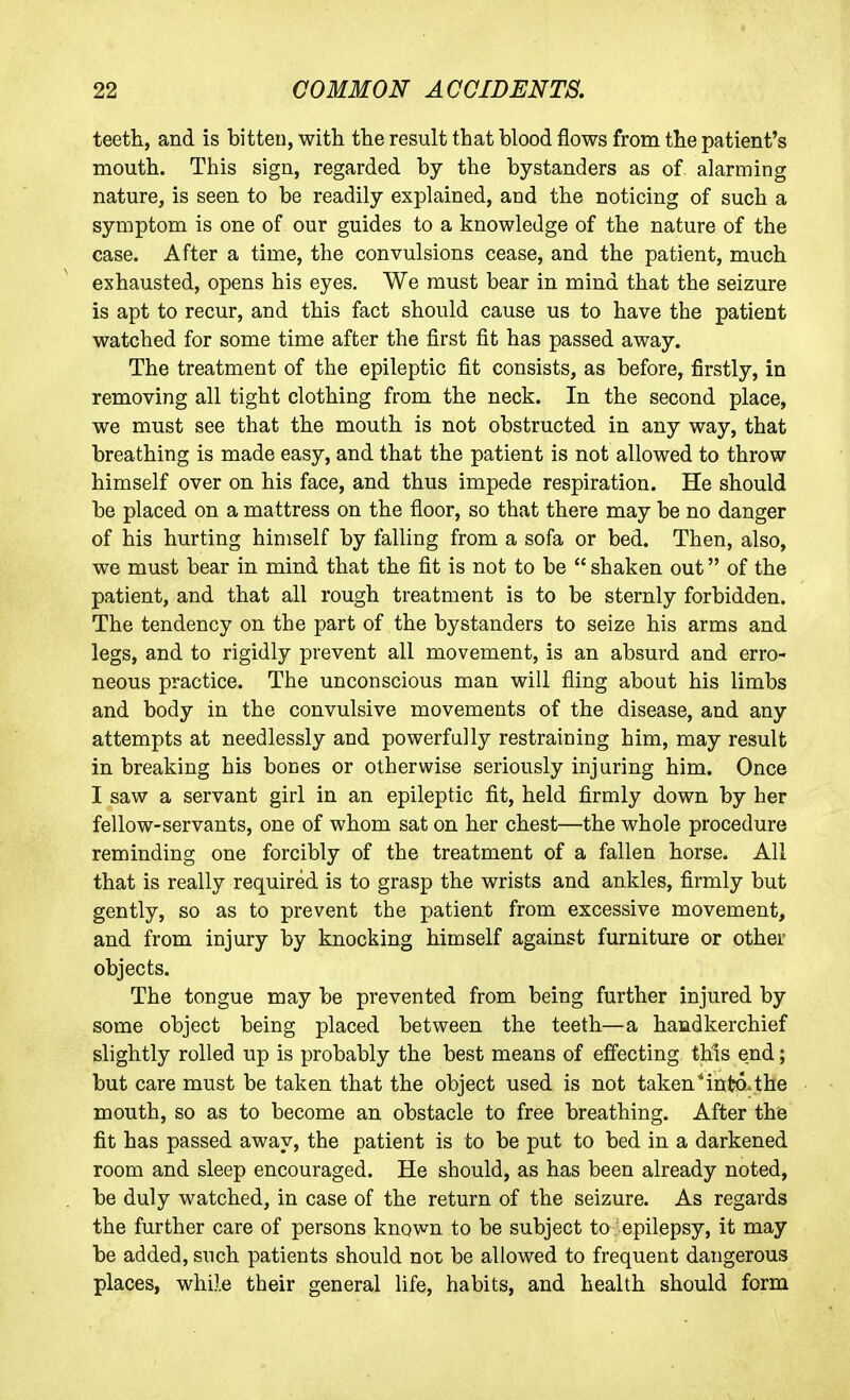 teeth, and is bitten, with the result that blood flows from the patient's mouth. This sign, regarded by the bystanders as of alarming nature, is seen to be readily explained, and the noticing of such a symptom is one of our guides to a knowledge of the nature of the case. After a time, the convulsions cease, and the patient, much exhausted, opens his eyes. We must bear in mind that the seizure is apt to recur, and this fact should cause us to have the patient watched for some time after the first fit has passed away. The treatment of the epileptic fit consists, as before, firstly, in removing all tight clothing from the neck. In the second place, we must see that the mouth is not obstructed in any way, that breathing is made easy, and that the patient is not allowed to throw himself over on his face, and thus impede respiration. He should be placed on a mattress on the floor, so that there may be no danger of his hurting himself by falling from a sofa or bed. Then, also, we must bear in mind that the fit is not to be  shaken out of the patient, and that all rough treatment is to be sternly forbidden. The tendency on the part of the bystanders to seize his arms and legs, and to rigidly prevent all movement, is an absurd and erro- neous practice. The unconscious man will fling about his limbs and body in the convulsive movements of the disease, and any attempts at needlessly and powerfully restraining him, may result in breaking his bones or otherwise seriously injuring him. Once I saw a servant girl in an epileptic fit, held firmly down by her fellow-servants, one of whom sat on her chest—the whole procedure reminding one forcibly of the treatment of a fallen horse. All that is really required is to grasp the wrists and ankles, firmly but gently, so as to prevent the patient from excessive movement, and from injury by knocking himself against furniture or other objects. The tongue may be prevented from being further injured by some object being placed between the teeth—a handkerchief slightly rolled up is probably the best means of effecting this end; but care must be taken that the object used is not taken Mnt?©. the mouth, so as to become an obstacle to free breathing. After the fit has passed away, the patient is to be put to bed in a darkened room and sleep encouraged. He should, as has been already noted, be duly watched, in case of the return of the seizure. As regards the further care of persons known to be subject to epilepsy, it may be added, such patients should not be allowed to frequent dangerous places, while their general life, habits, and health should form