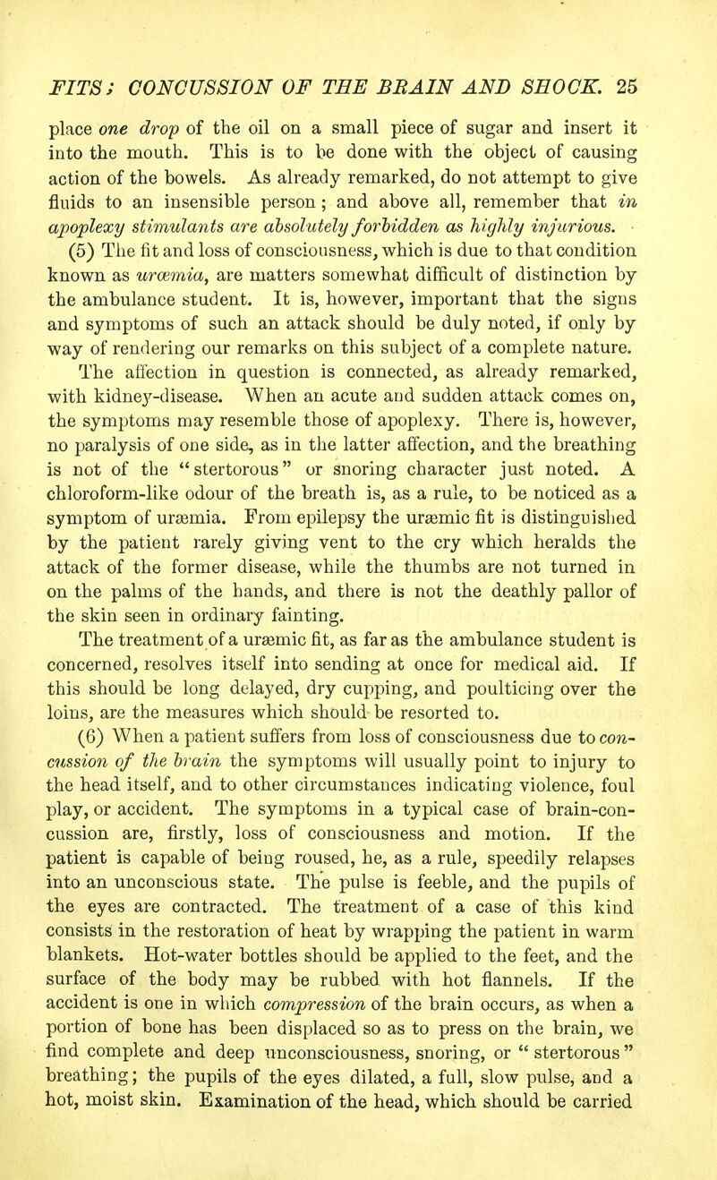 place one drop of the oil on a small piece of sugar and insert it into the mouth. This is to be done with the object of causing action of the bowels. As already remarked, do not attempt to give fluids to an insensible person; and above all, remember that in apoplexy stimulants are absolutely forhidden as highly injurious. (5) The fit and loss of consciousness, which is due to that condition known as urwmia, are matters somewhat difficult of distinction by the ambulance student. It is, however, important that the signs and symptoms of such an attack should be duly noted, if only by way of rendering our remarks on this subject of a complete nature. The affection in question is connected, as already remarked, with kidnej^-disease. When an acute and sudden attack comes on, the symptoms may resemble those of apoplexy. There is, however, no paralysis of one side, as in the latter affection, and the breathing is not of the  stertorous or snoring character just noted. A chloroform-like odour of the breath is, as a rule, to be noticed as a symptom of uraemia. From epilepsy the ursemic fit is distinguished by the patient rarely giving vent to the cry which heralds the attack of the former disease, while the thumbs are not turned in on the palms of the hands, and there is not the deathly pallor of the skin seen in ordinary fainting. The treatment of a ureemic fit, as far as the ambulance student is concerned, resolves itself into sending at once for medical aid. If this should be long delayed, dry cupping, and poulticing over the loins, are the measures which should be resorted to. (6) When a patient suffers from loss of consciousness due to con- cussion of the brain the symptoms will usually point to injury to the head itself, and to other circumstances indicating violence, foul play, or accident. The symptoms in a typical case of brain-con- cussion are, firstly, loss of consciousness and motion. If the patient is capable of being roused, he, as a rule, speedily relapses into an unconscious state. The pulse is feeble, and the pupils of the eyes are contracted. The treatment of a case of this kind consists in the restoration of heat by wrapping the patient in warm blankets. Hot-water bottles should be applied to the feet, and the surface of the body may be rubbed with hot flannels. If the accident is one in which compression of the brain occurs, as when a portion of bone has been displaced so as to press on the brain, we find complete and deep unconsciousness, snoring, or  stertorous  breathing; the pupils of the eyes dilated, a full, slow pulse, and a hot, moist skin. Examination of the head, which should be carried