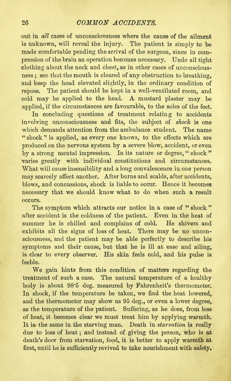 ■out in all cases of unconsciousness where the cause of the ailment is unknown, will reveal the injury. The patient is simply to be made comfortable pending the arrival of the surgeon, since in com- pression of the brain an operation becomes necessary. Undo all tight clothing about the neck and chest, as in other cases of unconscious- ness ; see that the moutb is cleared of any obstruction to breathing, and keep the head elevated slightly, in the ordinary condition of repose. The patient should be kept in a well-ventilated room, and cold may be applied to the head. A mustard plaster may be applied, if the circumstances are favourable, to the soles of the feet. In concluding questions of treatment relating to accidents involving unconsciousness and fits, the subject of shock is one which demands attention from the ambulance student. The name  shock  is applied, as every one knows, to the effects which are produced on the nervous system by a severe blow, accident, or even by a strong mental impression. In its nature or degree,  shock varies greatly with individual constitutions and circumstances. What will cause insensibility and along convalescence in one person may scarcely affect another. After burns and scalds, after accidents, blows, and concussions, shock is liable to occur. Hence it becomes necessary that we should know what to do when such a result occurs. The symptom which attracts our notice in a case of  shock  after accident is the coldness of the patient. Even in the heat of summer he is chilled and complains of cold. He shivers and exhibits all the signs of loss of heat. There may be no uncon- sciousness, and the patient may be able perfectly to describe his symptoms and their cause, but that he is ill at ease and ailing, is clear to every observer. His skin feels cold, and his pulse is feeble. We gain hints from this condition of matters regarding the treatment of such a case. The natural temperature of a healthy body is about 98*5 deg. measured by Fahrenheit's thermometer. In shock, if the temperature be taken, we find the heat lowered, and the thermometer may show us 95 deg., or even a lower degree, as the temperature of the patient. Suffering, as he does, from loss of heat, it becomes clear we must treat him by applying warmth. It is the same in the starving man. Death in starvation is really due to loss of heat; and instead of giving the person, who is a,t death's door from starvation, food, it is better to apply warmth at first, until he is sufficiently revived to take nourishment with safety.