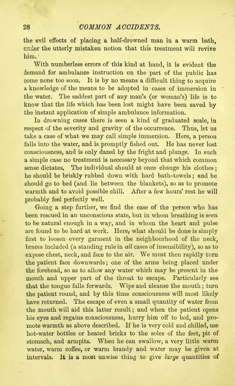 the evil effects of placing a half-drowned man in a warm bath, under the utterly mistaken notion that this treatment will revive him. • With numberless errors of this kind at hand, it is evident the demand for ambulance instruction on the part of the public has come none too soon. It is by no means a difticalt thing to acquire a knowledge of the means to be adopted in cases of immersion in the water. The saddest part of any man's (or woman's) life is to know that the life which has been lost might have been saved by the instant application of simple ambulance information. In drowning cases there is seen a kind of graduated scale, in respect of the severity and gravity of the occurrence. Thus, let us take a case of what we may call simple immersion. Here, a person falls into the water, and is promptly fished out. He has never lost consciousness, and is only dazed by the fright and plunge. In such a simple case no treatment is necessary beyond that which common sense dictates. The individual should at once change his clothes; he should be briskly rubbed down with hard bath-towels ; and he should go to bed (and lie between the blankets), so as to promote warmth and to avoid possible chill. After a few hours' rest he will probably feel perfectly well. Going a step further, we find the case of the person who has been rescued in an unconscious state, but in whom breathing is seen to be natural enough in a way, and in whom the heart and pulse are found to be hard at work. Here^ what should be done is simply first to loosen every garment in th« neighbourhood of the neck, braces included (a standing rule in all cases of insensibility), so as to expose chest, neck, and face to the air. We must then rapidly turn the patient face downwards; one of the arms being placed under the forehead, so as to allow any water which may be present in the mouth and upper part of the throat to escape. Particularly see that the tongue falls forwards. Wipe and cleanse the mouth; turn the patient round, and by this time consciousness will most likely have returned. The escape of even a small quantity of water from the mouth will aid this latter result; and when the patient opens his eyes and regains consciousness, hurry him off to bed, and pro- mote warmth as above described. If he is very cold and chilled, use hot-water bottles or heated bricks to the soles of the feet, pit of stomach, and armpits. When he can swallow, a very little warm water, warm coffee, or warm brandy and water may be given at intervals. It is a most unwise thing to give large quantities of