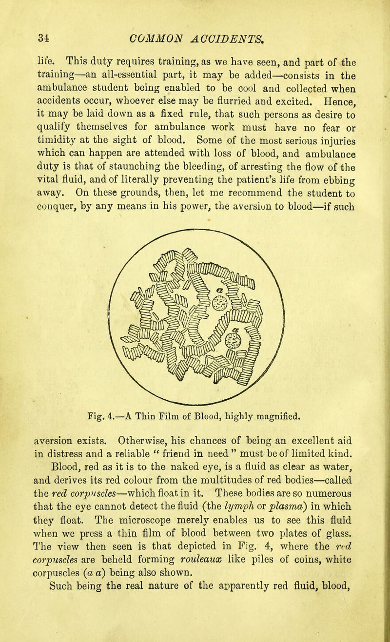 life. This duty requires training, as we have seen, and part of the training—an all-essential part, it may be added—consists in the ambulance student being enabled to be cool and collected when accidents occur, whoever else may be flurried and excited. Hence, it may be laid down as a fixed rule, that such persons as desire to qualify themselves for ambulance work must have no fear or timidity at the sight of blood. Some of the most serious injuries which can happen are attended with loss of blood, and ambulance duty is that of staunching the bleeding, of arresting the flow of the vital fluid, and of literally preventing the patient's life from ebbing away. On these grounds, then, let me recommend the student to conquer, by any means in his power, the aversion to blood—if such Fig. 4.—A Thin Film of Blood, highly magnified. aversion exists. Otherwise, his chances of being an excellent aid in distress and a reliable  friend in need  must be of limited kind. Blood, red as it is to the naked eye, is a fluid as clear as water, and derives its red colour from the multitudes of red bodies—called the red corpuscles—which float in it. These bodies are so numerous that the eye cannot detect the fluid (the lymph or plasma) in which they float. The microscope merely enables us to see this fluid when we press a thin film of blood between two plates of glass. The view then seen is that depicted in Fig. 4, where the red corpuscles are beheld forming rouleaux like piles of coins, white corpuscles (a a) being also shown. Such being the real nature of the apparently red fluid, blood,