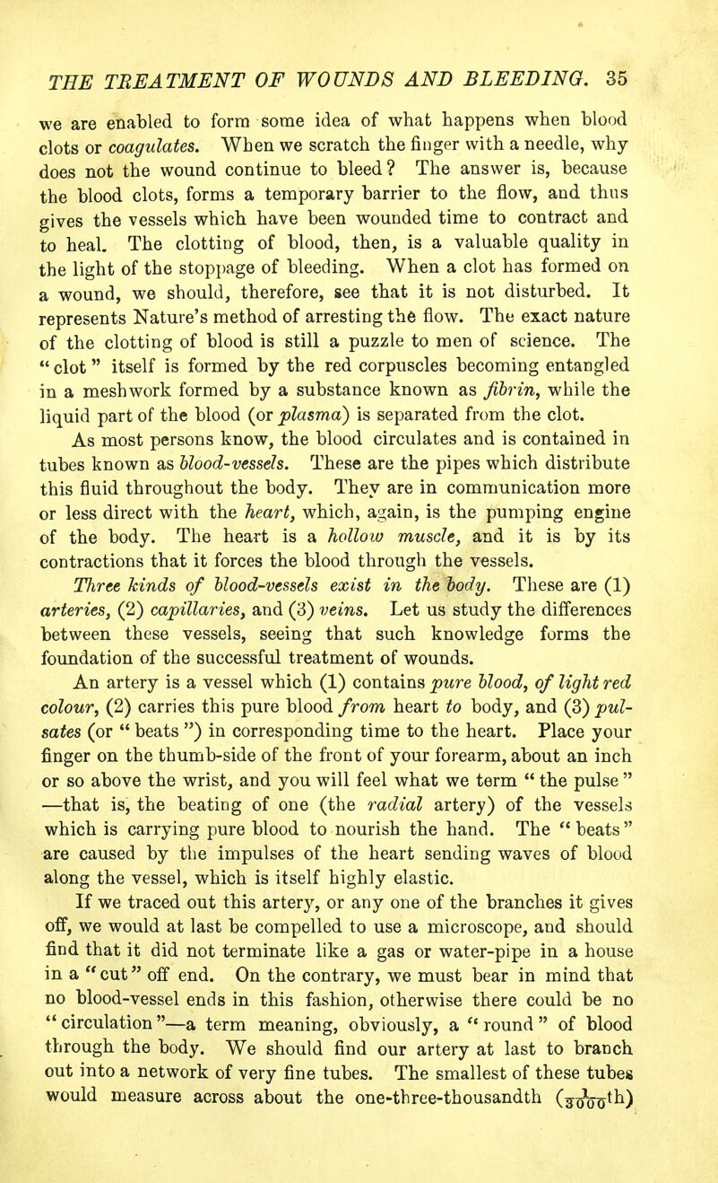 we are enabled to form some idea of what happens when blood clots or coagulates. When we scratch the finger with a needle, why does not the wound continue to bleed? The answer is, because the blood clots, forms a temporary barrier to the flow, and thus gives the vessels which have been wounded time to contract and to heal. The clotting of blood, then, is a valuable quality in the light of the stoppage of bleeding. When a clot has formed on a wound, we should, therefore, see that it is not disturbed. It represents Nature's method of arresting the flow. The exact nature of the clotting of blood is still a puzzle to men of science. The clot itself is formed by the red corpuscles becoming entangled in a meshwork formed by a substance known as fibrin, while the liquid part of the blood (or plasma) is separated from the clot. As most persons know, the blood circulates and is contained in tubes known as blood-vessels. These are the pipes which distribute this fluid throughout the body. They are in communication more or less direct with the heart, which, again, is the pumping engine of the body. The heart is a hollow muscle, and it is by its contractions that it forces the blood through the vessels. Three kinds of blood-vessels exist in the body. These are (1) arteries, (2) capillaries, and (3) veins. Let us study the differences between these vessels, seeing that such knowledge forms the foundation of the successful treatment of wounds. An artery is a vessel which (1) contains pure blood, of light red colour, (2) carries this pure blood from heart to body, and (3) pul- sates (or  beats ) in corresponding time to the heart. Place your finger on the thumb-side of the front of your forearm, about an inch or so above the wrist, and you will feel what we term  the pulse  —that is, the beating of one (the radial artery) of the vessels which is carrying pure blood to nourish the hand. The beats are caused by the impulses of the heart sending waves of blood along the vessel, which is itself highly elastic. If we traced out this artery, or any one of the branches it gives off, we would at last be compelled to use a microscope, and should find that it did not terminate like a gas or water-pipe in a house in a cnt off end. On the contrary, we must bear in mind that no blood-vessel ends in this fashion, otherwise there could be no  circulation —a term meaning, obviously, a  round  of blood through the body. We should find our artery at last to branch out into a network of very fine tubes. The smallest of these tubes would measure across about the one-three-thousandth (^(j^ooth)
