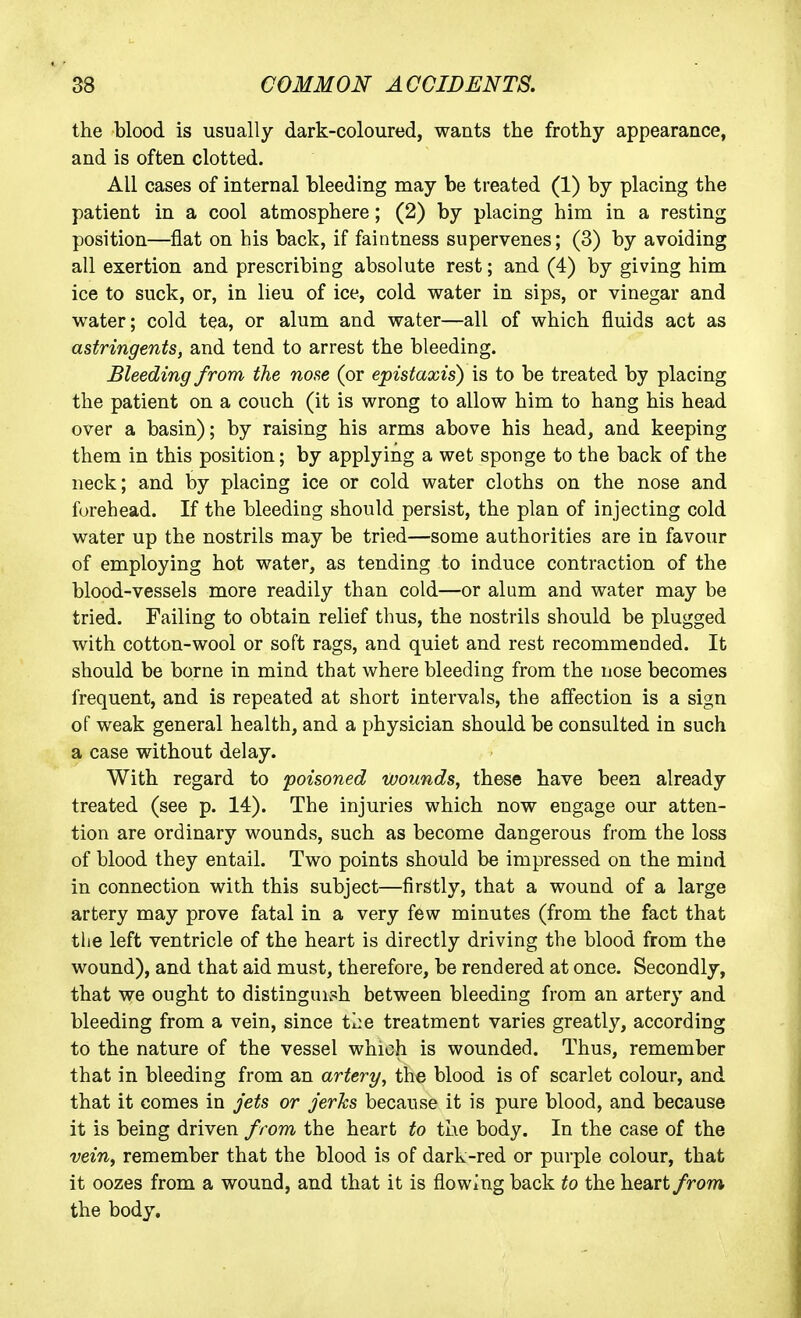 the blood is usually dark-coloured, wants the frothy appearance, and is often clotted. All cases of internal bleeding may be treated (1) by placing the patient in a cool atmosphere; (2) by placing him in a resting position—fiat on his back, if faintness supervenes; (3) by avoiding all exertion and prescribing absolute rest; and (4) by giving him ice to suck, or, in lieu of ice, cold water in sips, or vinegar and water; cold tea, or alum and water—all of which fluids act as astringents, and tend to arrest the bleeding. Bleeding from the nose (or epistaxis) is to be treated by placing the patient on a couch (it is wrong to allow him to hang his head over a basin); by raising his arms above his head, and keeping them in this position; by applying a wet sponge to the back of the neck; and by placing ice or cold water cloths on the nose and forehead. If the bleeding should persist, the plan of injecting cold water up the nostrils may be tried—some authorities are in favour of employing hot water, as tending to induce contraction of the blood-vessels more readily than cold—or alum and water may be tried. Failing to obtain relief thus, the nostrils should be plugged with cotton-wool or soft rags, and quiet and rest recommended. It should be borne in mind that where bleeding from the nose becomes frequent, and is repeated at short intervals, the affection is a sign of weak general health, and a physician should be consulted in such a case without delay. With regard to poisoned wounds, these have been already treated (see p. 14). The injuries which now engage our atten- tion are ordinary wounds, such as become dangerous from the loss of blood they entail. Two points should be impressed on the mind in connection with this subject—firstly, that a wound of a large artery may prove fatal in a very few minutes (from the fact that the left ventricle of the heart is directly driving the blood from the wound), and that aid must, therefore, be rendered at once. Secondly, that we ought to distinguish between bleeding from an artery and bleeding from a vein, since the treatment varies greatly, according to the nature of the vessel which is wounded. Thus, remember that in bleeding from an artery, the blood is of scarlet colour, and that it comes in Jets or Jerks because it is pure blood, and because it is being driven from the heart to the body. In the case of the vein, remember that the blood is of dark-red or purple colour, that it oozes from a wound, and that it is flowing back to the heart from the body.