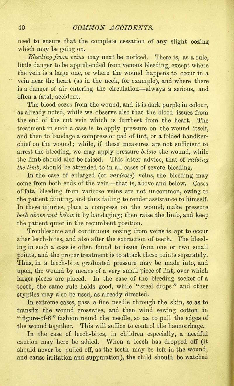 need to ensure that the complete cessation of any slight oozing which may be going on. Bleeding from veins may next be noticed. There is, as a rule, little danger to be apprehended from venous bleeding, except where the vein is a large one, or where the wound happens to occur in a vein near the heart (as in the neck, for example), and where there is a danger of air entering the circulation—always a serious, and often a fatal, accident. The blood oozes from the wound, and it is dark purple in colour, as already noted, while we observe also that the blood issues from the end of the cut vein which is furthest from the heart. The treatment in such a case is to apply pressure on the wound itself, and then to bandage a compress or pad of lint, or a folded handker- chief on the wound; while, if these measures are not sufficient to arrest the bleeding, we may apply pressure helow the wound, while the limb should also be raised. This latter advice, that of raising the limb, should be attended to in all cases of severe bleeding. In the case of enlarged (or varicose) veins, the bleeding may come from both ends of the vein—that is, above and below. Cases or fatal bleeding from varicose veins are not uncommon, owing to the patient fainting, and thus failing to render assistance to himself. In these injuries, place a compress on the wound, make pressure hoih above and below it by bandaging; then raise the limb, and keep the patient quiet in the recumbent position. Troublesome and continuous oozing from veins is apt to occur after leech-bites, and also after the extraction of teeth. The bleed- ing in such a case is often found to issue from one or two small points, and the proper treatment is to attack these points separately. Thus, in a leech-bite, graduated pressure may be made into, and upon, the wound by means of a very small piece of lint, over which larger pieces are placed. In the case of the bleeding socket of a tooth, the same rule holds good, while steel drops and other styptics may also be used, as already directed. In extreme cases, pass a fine needle through the skin, so as to transfix the wound crosswise, and then wind sewing cotton in *' figure-of-8  fashion round the needle, so as to pull the edges of the wound together. This will suffice to control the haamorrhage. In the case of leech-bites, in children especially, a needful caution may here be added. When a leech has dropped off (it should never be pulled off, as the teeth may be left in the wound, and cause irritation and suppuration), the child should be watched