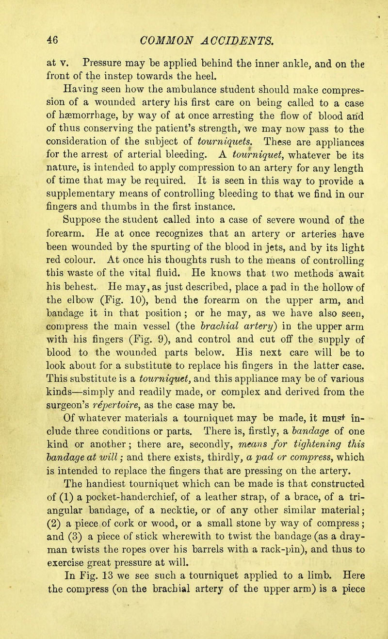 at V. Pressure may be applied behind the inner ankle, and on the front of the instep towards the heel. Having seen how the ambulance student should make compres- sion of a wounded artery his jfirst care on being called to a case of haemorrhage, by way of at once arresting the flow of blood arid of thus conserving the patient's strength, we may now pass to the consideration of the subject of tourniquets. These are appliances for the arrest of arterial bleeding. A tourniquet, whatever be its nature, is intended to apply compression to an artery for any length of time that may be required. It is seen in this way to provide a supplementary means of controlling bleeding to that we find in our fingers and thumbs in the first instance. Suppose the student called into a case of severe wound of the forearm. He at once recognizes that an artery or arteries have been wounded by the spurting of the blood in jets, and by its light red colour. At once his thoughts rush to the means of controlling this waste of the vital fluid. He knows that two methods await his behest.. He may, as just described, place a pad in the hollow of the elbow (Fig. 10), bend the forearm on the upper arm, and bandage it in that position ; or he may, as we have also seen, compress the main vessel (the brachial artery) in the upper arm with his fingers (Fig. 9), and control and cut off the supply of blood to the wounded parts below. His next care will be to look about for a substitute to replace his fingers in the latter case. This substitute is a tourniquet, and this appliance may be of various kinds—simply and readily made, or complex and derived from the surgeon's repertoire, as the case may be. Of whatever materials a tourniquet may be made, it mus^ in- clude three conditions or parts. There is, firstly, a bandage of one kind or another; there are, secondly, means for tightening this bandage at will; and there exists, thirdly, a pad or compress, which is intended to replace the fingers that are pressing on the artery. The handiest tourniquet which can be made is that constructed of (1) a pocket-handerchief, of a leather strap, of a brace, of a tri- angular bandage, of a necktie, or of any other similar material; (2) a piece of cork or wood, or a small stone by way of compress ; and (3) a piece of stick wherewith to twist the bandage (as a dray- man twists the ropes over his barrels with a rack-pin), and thus to exercise great pressure at will. In Fig. 13 we see such a tourniquet applied to a limb. Here the compress (on the brachial artery of the upper arm) is a piece