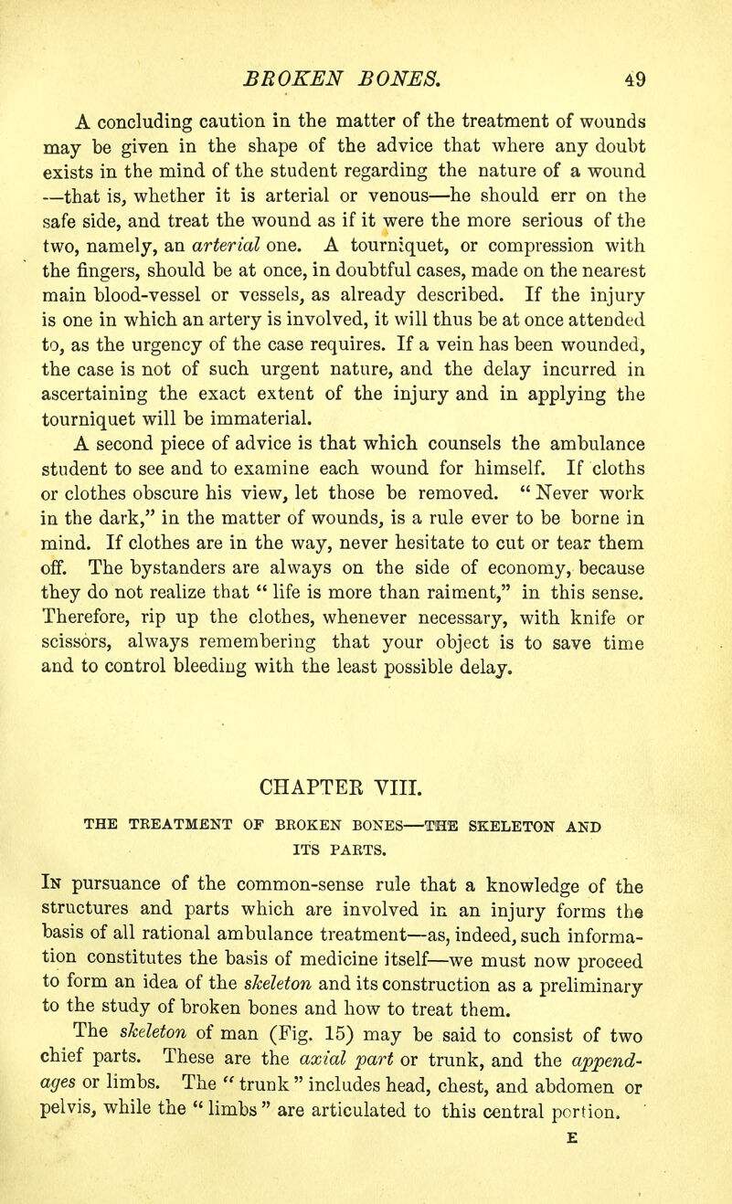 A concluding caution in the matter of the treatment of wounds may be given in the shape of the advice that where any doubt exists in the mind of the student regarding the nature of a wound —that is, whether it is arterial or venous—he should err on the safe side, and treat the wound as if it were the more serious of the two, namely, an arterial one. A tourniquet, or compression with the fingers, should be at once, in doubtful cases, made on the nearest main blood-vessel or vessels, as already described. If the injury is one in which an artery is involved, it will thus be at once atteaded to, as the urgency of the case requires. If a vein has been wounded, the case is not of such urgent nature, and the delay incurred in ascertaining the exact extent of the injury and in applying the tourniquet will be immaterial. A second piece of advice is that which counsels the ambulance student to see and to examine each wound for himself. If cloths or clothes obscure his view, let those be removed.  Never work in the dark, in the matter of wounds, is a rule ever to be borne in mind. If clothes are in the way, never hesitate to cut or tear them off. The bystanders are always on the side of economy, because they do not realize that  life is more than raiment, in this sense. Therefore, rip up the clothes, whenever necessary, with knife or scissors, always remembering that your object is to save time and to control bleeding with the least possible delay. CHAPTER VIII. THE TREATMENT OF BROKEN BONES—THE SKELETON AND ITS PARTS. In pursuance of the common-sense rule that a knowledge of the structures and parts which are involved in an injury forms the basis of all rational ambulance treatment—as, indeed, such informa- tion constitutes the basis of medicine itself—we must now proceed to form an idea of the skeleton and its construction as a preliminary to the study of broken bones and how to treat them. The skeleton of man (Fig. 15) may be said to consist of two chief parts. These are the axial part or trunk, and the append- ages or limbs. The  trunk  includes head, chest, and abdomen or pelvis, while the  limbs  are articulated to this central portion. E