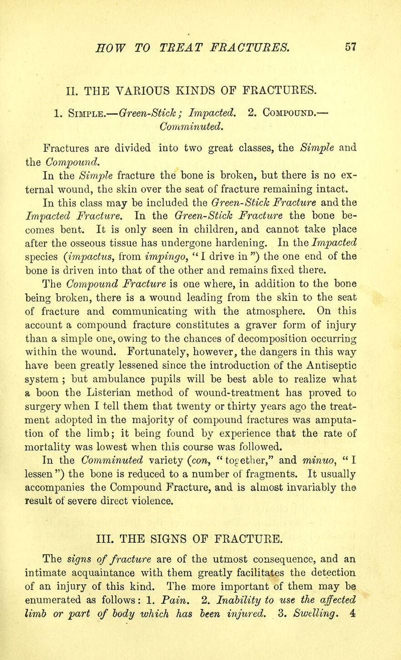 11. THE VARIOUS KINDS OF FRACTURES. 1. Simple.—Green-Stick ; Impacted. 2. Compound.— Comminuted. Fractures are divided into two great classes, the Simple and the Compound. In the Si7nple fracture the bone is broken, but there is no ex- ternal wound, the skin over the seat of fracture remaining intact. In this class may be included the Oreen-Stick Fracture and the Impacted Fracture. In the Oreen-Stick Fracture the bone be- comes bent. It is only seen in children, and cannot take place after the osseous tissue has undergone hardening. In the Impacted species (impactus, from impingo, I drive in ) the one end of the bone is driven into that of the other and remains fixed there. The Compound Fracture is one where, in addition to the bone being broken, there is a wound leading from the skin to the seat of fracture and communicating with the atmosphere. On this account a compound fracture constitutes a graver form of injury than a simple one, owing to the chances of decomposition occurring within the wound. Fortunately, however, the dangers in this way have been greatly lessened since the introduction of the Antiseptic system ; but ambulance pupils will be best able to realize what a boon the Listerian method of wound-treatment has proved to surgery when I tell them that twenty or thirty years ago the treat- ment adopted in the majority of compound fractures was amputa- tion of the limb; it being found by experience that the rate of mortality was lowest when this course was followed. In the Comminuted variety (cow, together, and minuo, I lessen ) the bone is reduced to a number of fragments. It usually accompanies the Compound Fracture, and is almost invariably the result of severe direct violence. III. THE SIGNS OF FRACTURE. The signs of fracture are of the utmost consequence, and an intimate acquaintance with them greatly facilitates the detection of an injury of this kind. The more important of them may be enumerated as follows: 1. Pain. 2. Inability to use the affected limb or part of body which has been injured. 3. Swelling. 4