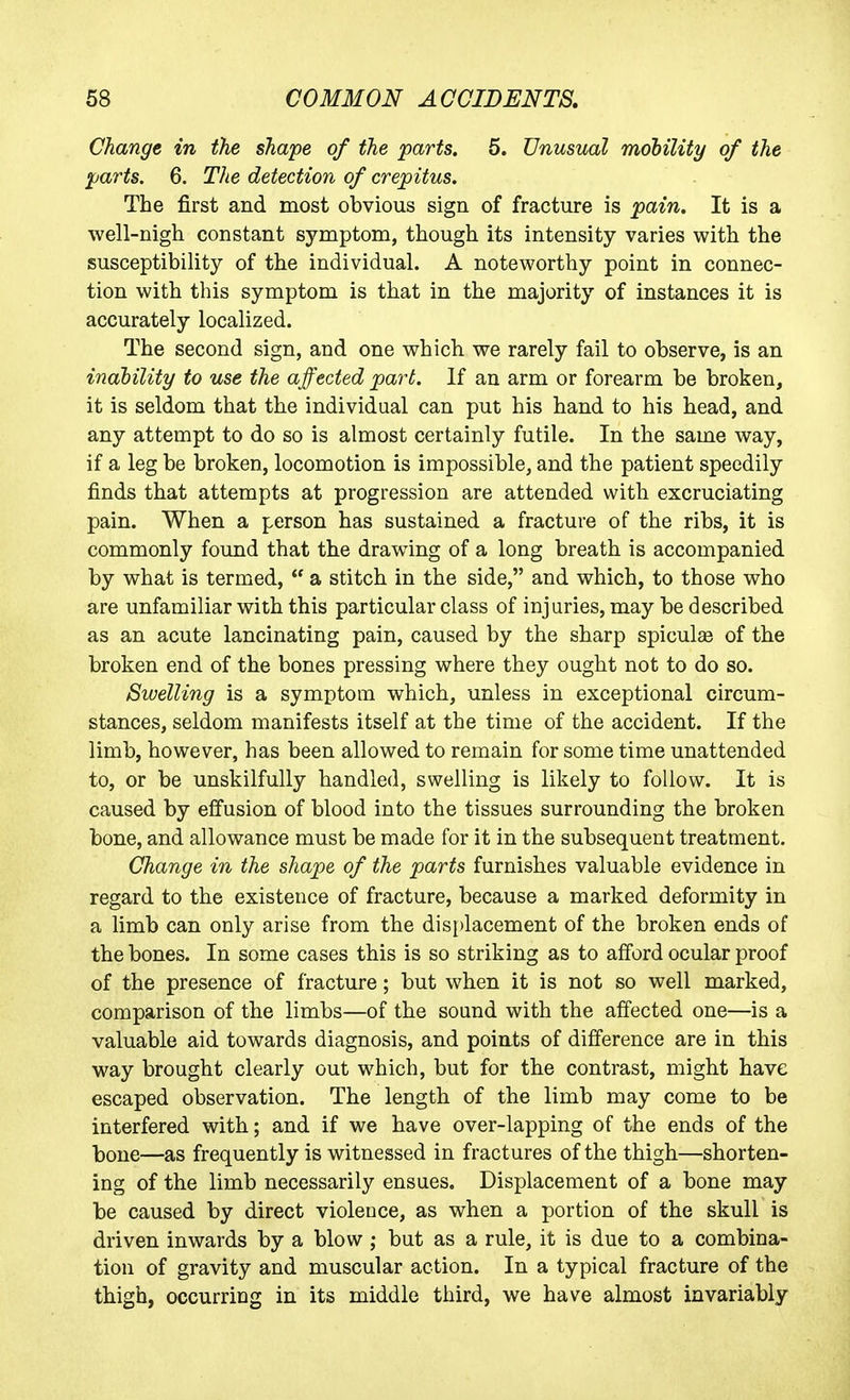 Change in the shape of the parts, 5. Unusual mohility of the ^arts. 6. The detection of crejpitus. The first and most obvious sign of fracture is pain. It is a well-nigh constant symptom, though its intensity varies with the susceptibility of the individual. A noteworthy point in connec- tion with this symptom is that in the majority of instances it is accurately localized. The second sign, and one which we rarely fail to observe, is an inahility to use the affected par^t. If an arm or forearm be broken, it is seldom that the individual can put his hand to his head, and any attempt to do so is almost certainly futile. In the same way, if a leg be broken, locomotion is impossible, and the patient speedily finds that attempts at progression are attended with excruciating pain. When a person has sustained a fracture of the ribs, it is commonly found that the drawing of a long breath is accompanied by what is termed,  a stitch in the side, and which, to those who are unfamiliar with this particular class of injuries, may be described as an acute lancinating pain, caused by the sharp spiculee of the broken end of the bones pressing where they ought not to do so. Swelling is a symptom which, unless in exceptional circum- stances, seldom manifests itself at the time of the accident. If the limb, however, has been allowed to remain for some time unattended to, or be unskilfully handled, swelling is likely to follow. It is caused by effusion of blood into the tissues surrounding the broken bone, and allowance must be made for it in the subsequent treatment. Change in the shape of the parts furnishes valuable evidence in regard to the existence of fracture, because a marked deformity in a limb can only arise from the displacement of the broken ends of the bones. In some cases this is so striking as to afford ocular proof of the presence of fracture; but when it is not so well marked, comparison of the limbs—of the sound with the affected one—is a valuable aid towards diagnosis, and points of difference are in this way brought clearly out which, but for the contrast, might have escaped observation. The length of the limb may come to be interfered with; and if we have over-lapping of the ends of the bone—as frequently is witnessed in fractures of the thigh—shorten- ing of the limb necessarily ensues. Displacement of a bone may be caused by direct violence, as when a portion of the skull is driven inwards by a blow; but as a rule, it is due to a combina- tion of gravity and muscular action. In a typical fracture of the thigh, occurring in its middle third, we have almost invariably