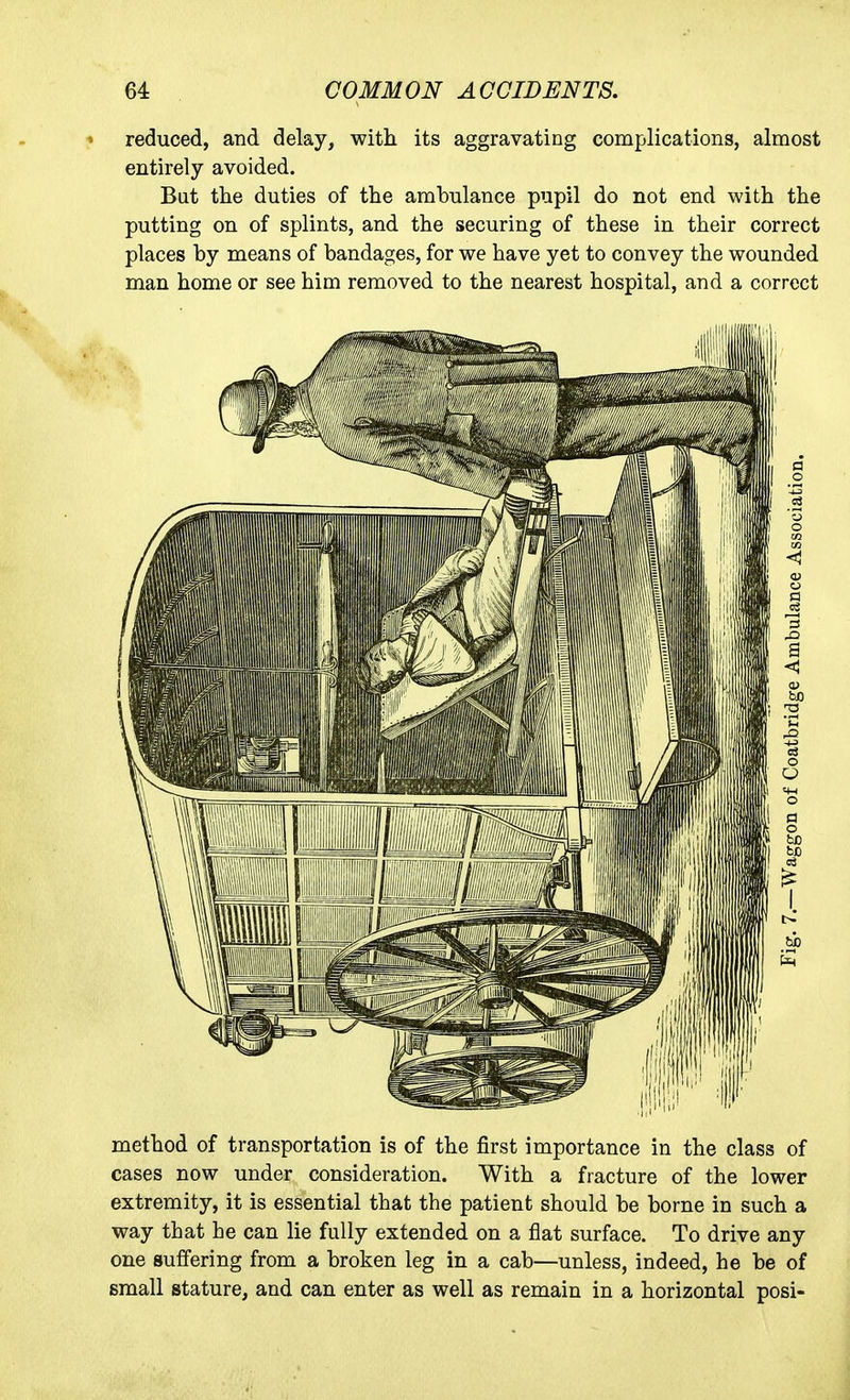 reduced, and delay, with its aggravating complications, almost entirely avoided. But the duties of the ambulance pupil do not end with the putting on of splints, and the securing of these in their correct places by means of bandages, for we have yet to convey the wounded man home or see him removed to the nearest hospital, and a correct method of transportation is of the first importance in the class of cases now under consideration. With a fracture of the lower extremity, it is essential that the patient should be borne in such a way that he can lie fully extended on a flat surface. To drive any one suffering from a broken leg in a cab—unless, indeed, he be of small stature, and can enter as well as remain in a horizontal posi-