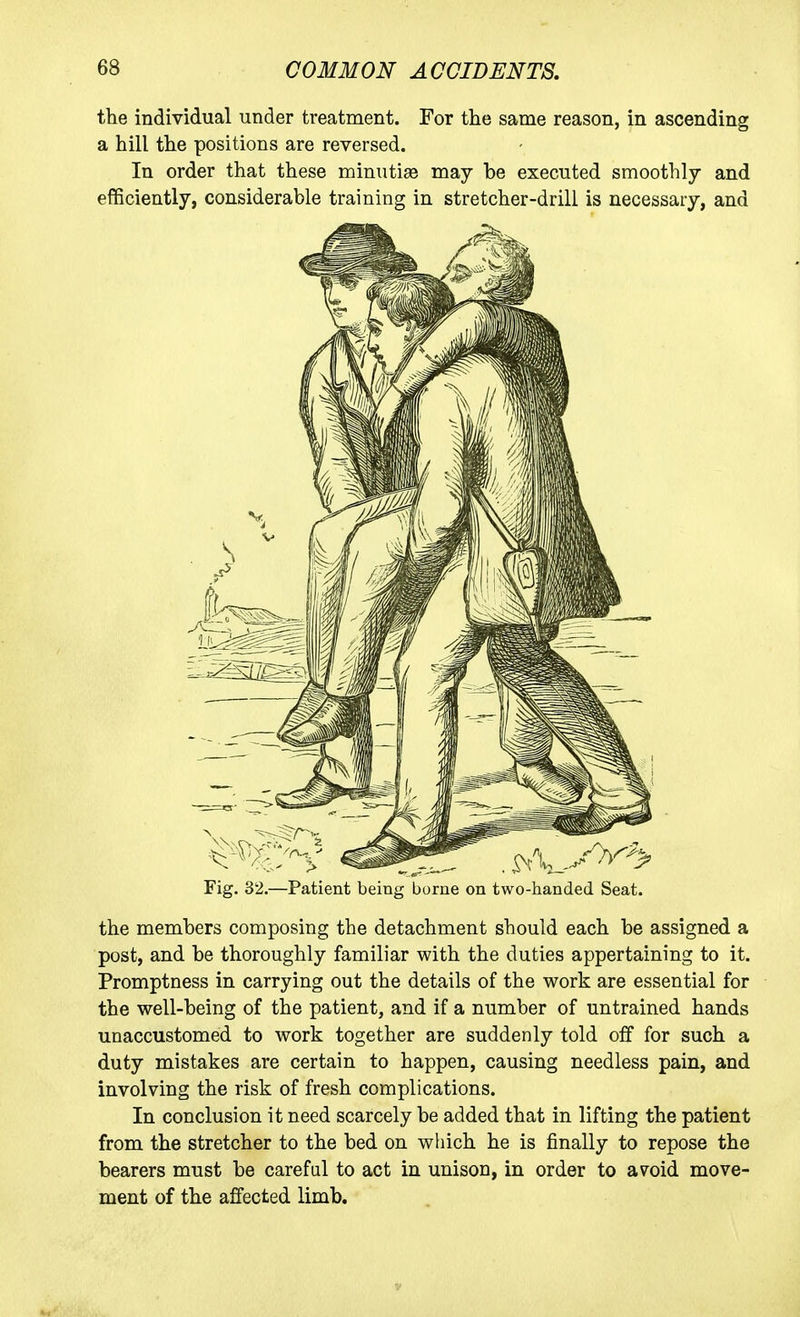 the individual under treatment. For the same reason, in ascending a hill the positions are reversed. In order that these minutias may be executed smoothly and efficiently, considerable training in stretcher-drill is necessary, and Fig. 32.—Patient being borne on two-handed Seat. the members composing the detachment should each be assigned a post, and be thoroughly familiar with the duties appertaining to it. Promptness in carrying out the details of the work are essential for the well-being of the patient, and if a number of untrained hands unaccustomed to work together are suddenly told off for such a duty mistakes are certain to happen, causing needless pain, and involving the risk of fresh complications. In conclusion it need scarcely be added that in lifting the patient from the stretcher to the bed on wliich he is finally to repose the bearers must be careful to act in unison, in order to avoid move- ment of the affected limb.