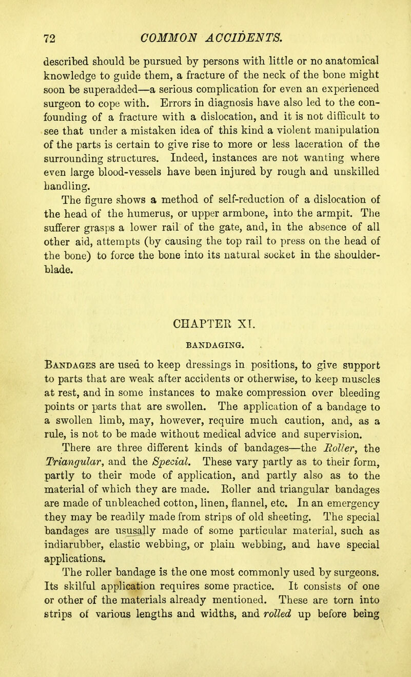 described should be pursued by persons with, little or no anatomical knowledge to guide them, a fracture of the neck of the bone might soon be superadded—a serious complication for even an experienced surgeon to cope with. Errors in diagnosis have also led to the con- founding of a fracture with a dislocation, and it is not difficult to see that under a mistaken idea of this kind a violent manipulation of the parts is certain to give rise to more or less laceration of the surrounding structures. Indeed, instances are not wanting where even Jarge blood-vessels have been injured by rough and unskilled handling. The figure shows a method of self-reduction of a dislocation of the head of the humerus, or upper armbone, into the armpit. The sufferer grasps a lower rail of the gate, and, in the absence of all other aid, attempts (by causing the top rail to press on the head of the bone) to force the bone into its natural socket in the shoulder- blade. CHAPTER XT. BANDAGING. Bandages are used to keep dressings in positions, to give support to parts that are weak after accidents or otherwise, to keep muscles at rest, and in some instances to make compression over bleeding points or parts that are swollen. The application of a bandage to a swollen limb, may, however, require much caution, and, as a rule, is not to be made without medical advice and supervision. There are three different kinds of bandages—the Boiler, the Triangular, and the Special. These vary partly as to their form, partly to their mode of application, and partly also as to the material of which they are made. EoUer and triangular bandages are made of unbleached cotton, linen, flannel, etc. In an emergency they may be readily made from strips of old sheeting. The special bandages are ususally made of some particular material, such as indiarubber, elastic webbing, or plain webbing, and have special applications. The roller bandage is the one most commonly used by surgeons. Its skilful application requires some practice. It consists of one or other of the materials already mentioned. These are torn into strips of various lengths and widths, and rolled up before being