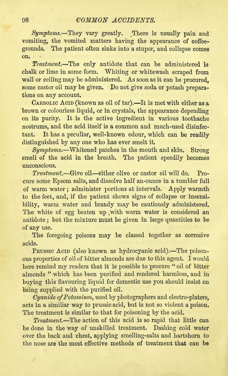 Symptoms.—They vary greatly. There is usually pain and vomiting, the vomited matters having the appearance of coffee- grounds. The patient often sinks into a stupor, and collapse comes on. Treatment.—The only antidote that can be administered is chalk or lime in some form. Whiting or whitewash scraped from wall or ceiling may be administered. As soon as it can be procured, some castor oil may be given. Do not give soda or potash prepara- tions on any account. Carbolic Acid (known as oil of tar).—It is met with either as a brown or colourless liquid, or in crystals, the appearance depending on its purity. It is the active ingredient in various toothache nostrums, and the acid itself is a common and much-used disinfec- tant. It has a peculiar, well-known odour, which can be readily distinguished by any one who has ever smelt it. Symptoms.—Whitened patches in the mouth and skin. Strong smell of the acid in the breath. The patient speedily becomes unconscious. Treatment.—Give oil—either olive or castor oil will do. Pro- cure some Epsom salts, and dissolve half an-ounce in a tumbler full of warm water ; administer portions at intervals. Apply warmth to the feet, and, if the patient shows signs of collapse or insensi- bility, warm water and brandy may be cautiously administered. The white of egg beaten up ,with warm water is considered an antidote ; but the mixture must be given in large quantities to be of any use. The foregoing poisons may be classed together as corrosive acids. Peussic Acid (also known as hydrocyanic acid).—The poison- ous properties of oil of bitter almonds are due to this agent. I would here remind my readers that it is possible to'procure  oil of bitter almonds  which has been purified and rendered harmless, and in buying this flavouring liquid for domestic use you should insist on being supplied with the purified oil. Cyanide of Potassium, used by photographers and electro-platers, acts in a similiar way to prussic acid, but is not so violent a poison. The treatment is similar to that for poisoning by the acid. Treatment.—The action of this acid is so rapid that little can be done in the way of unskilled treatment. Dashing cold water over the back and chest, applying smelling-salts and hartshorn to the nose are the most effective methods of treatment that can be