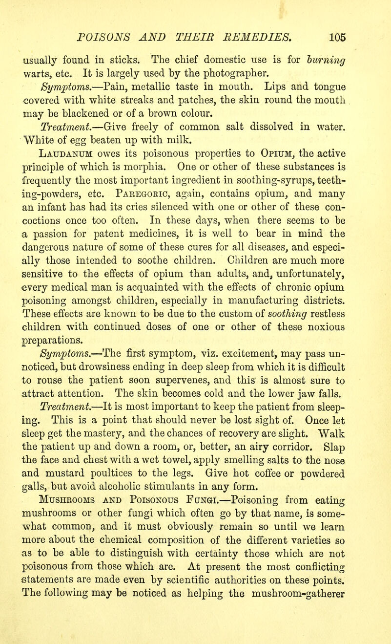 usually found in sticks. The chief domestic use is for burning warts, etc. It is largely used by the photographer. Symptoms.—Pain, metallic taste in mouth. Lips and tongue covered with white streaks and patches, the skin round the mouth may be blackened or of a brown colour. Treatment.—Give freely of common salt dissolved in water. White of egg beaten up with milk. Laudanum owes its poisonous properties to Opium, the active principle of which is morphia. One or other of these substances is frequently the most important ingredient in soothing-syrups, teeth- ing-powders, etc. Paregoric, again, contains opium, and many an infant has had its cries silenced with one or other of these con- coctions once too often. In these days, when there seems to be a passion for patent medicines, it is well to bear in mind the dangerous nature of some of these cures for all diseases, and especi- ally those intended to soothe children. Children are much more sensitive to the effects of opium than adults, and, unfortunately, every medical man is acquainted with the effects of chronic opium poisoning amongst children, especially in manufacturing districts. These effects are known to be due to the custom of soothing restless children with continued doses of one or other of these noxious preparations. Symptoms.—The first symptom, viz. excitement, may pass un- noticed, but drowsiness ending in deep sleep from which it is difQcult to rouse the patient soon supervenes, and this is almost sure to attract attention. The skin becomes cold and the lower jaw falls. Treatment.—It is most important to keep the patient from sleep- ing. This is a point that should never be lost sight of. Once let sleep get the mastery, and the chances of recovery are slight. Walk the patient up and down a room, or, better, an airy corridor. Slap the face and chest with a wet towel, apply smelling salts to the nose and mustard poultices to the legs. Give hot coffee or powdered galls, but avoid alcoholic stimulants in any form. Mushrooms and Poisonous Fungi.—Poisoning from eating mushrooms or other fungi which often go by that name, is some- what common, and it must obviously remain so until we learn more about the chemical composition of the different varieties so as to be able to distinguish with certainty those which are not poisonous from those which are. At present the most conflicting statements are made even by scientific authorities on these points. The following may be noticed as helping the mushroom-gatherer