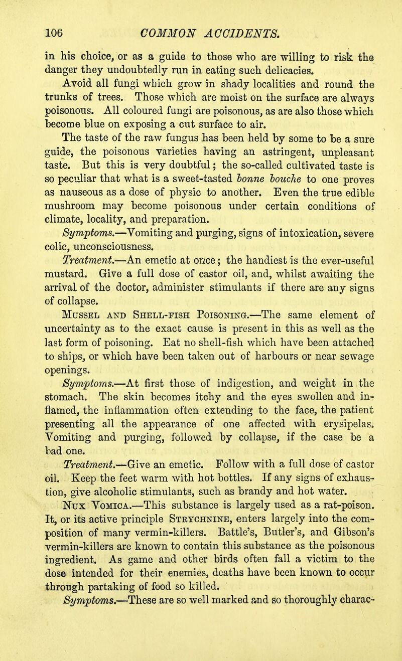 in his choice, or as a guide to those who are willing to risk the danger they undoubtedly run in eating such delicacies. Avoid all fungi which grow in shady localities and round the trunks of trees. Those which are moist on the surface are always poisonous. All coloured fungi are poisonous, as are also those which become blue on exposing a cut surface to air. The taste of the raw fungus has been held by some to be a sure guide, the poisonous varieties having an astringent, unpleasant taste. But this is very doubtful; the so-called cultivated taste is so peculiar that what is a sweet-tasted honne louche to one proves as nauseous as a dose of physic to another. Even the true edible mushroom may become poisonous under certain conditions of climate, locality, and preparation. Symptoms.—Vomiting and purging, signs of intoxication, severe colic, unconsciousness. Treatment.—An emetic at once; the handiest is the ever-useful mustard. Give a full dose of castor oil, and, whilst awaiting the arrival of the doctor, administer stimulants if there are any signs of collapse. Mussel and Shell-fish Poisoning.—The same element of uncertainty as to the exact cause is present in this as well as the last form of poisoning. Eat no shell-fish which have been attached to ships, or which have been taken out of harbours or near sewage openings. Symptoms.—At first those of indigestion, and weight in the stomach. The skin becomes itchy and the eyes swollen and in- flamed, the inflammation often extending to the face, the patient presenting all the appearance of one affected with erysipelas. Vomiting and purging, followed by collapse, if the case be a bad one. Treatment.—Give an emetic. Follow with a full dose of castor oil. Keep the feet warm with hot bottles. If any signs of exhaus- tion, give alcoholic stimulants, such as brandy and hot water. Nux Vomica.—This substance is largely used as a rat-poison. It, or its active principle Strychnine, enters largely into the com- position of many vermin-killers. Battle's, Butler's, and Gibson's vermin-killers are known to contain this substance as the poisonous ingredient. As game and other birds often fall a victim to the dose intended for their enemies, deaths have been known to occur through partaking of food so killed. Symptoms.—These are so well marked and so thoroughly charac-