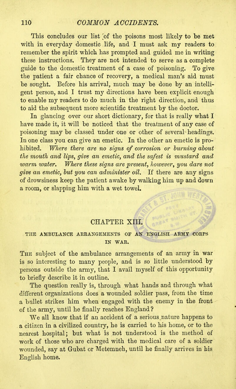 This concludes our list of tlie poisons most likely to be met with in everyday domestic life, and I must ask my readers to remember the spirit which has prompted and guided me in writing these instructions. They are not intended to serve as a complete guide to the domestic treatment of a case of poisoning. To give the patient a fair chance of recovery, a medical man's aid must be sought. Before his arrival, much may be done by an intelli- gent person, and I trust my directions have been explicit enough to enable my readers to do much in the right direction, and thus to aid the subsequent more scientific treatment by the doctor. In glancing over our short dictionary, for that is really what I have made it, it will be noticed that the treatment of any case of poisoning may be classed under one or other of several headings. In one class you can give an emetic. In the other an emetic is pro- hibited. Where there are no signs of corrosion or turning about the mouth and lips, give an emetic, and the safest is mustard and warm water. Where these signs are present, however, you dare not give an emetic, hut you can administer oil. If there are any signs of drowsiness keep the patient awake by walking him up and down a room, or slapping him with a wet towel. THE AMBULANCE AKRANGEMENTS OF AN ENGLISH ARMY CORPS IN WAR. The subject of the ambulance arrangements of an army in war is so interesting to many people, and is so little understood by persons outside the army, that I avail myself of this opportunity to briefly describe it in outline. The question really is, through what hands and through what different organizations does a wounded soldier pass, from the time a bullet strikes him when engaged with the enemy in the front of the army, until he finally reaches England ? We all know that if an accident of a serious nature happens to a citizen in a civilized country, he is carried to his home, or to the nearest hospital; but what is not understood is the method of work of those who are charged with the medical care of a soldier wounded, say at Gubat or Metemneh, until he finally arrives in his English home. CHAPTER XIII.