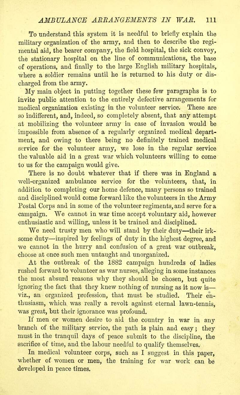 To understand this system it is needful to briefly explain the military organization of the army, and then to describe the regi- mental aid, the bearer company, the field hospital, the sick convoy, the stationary hospital on the line of communications, the base of operations, and finally to the large English military hospitals, where a soldier remains until he is returned to his duty or dis- charged from the army. My main object in putting together these few paragraphs is to invite public attention to the entirely defective arrangements for medical organization existing in the volunteer service. These are so indifferent, and, indeed, so completely absent, that any attempt at mobilizing the volunteer army in case of invasion would be impossible from absence of a regularly organized medical depart- ment, and owing to there being no definitely trained medical service for the volunteer army, we lose in the regular service the valuable aid in a great war which volunteers willing to come to us for the campaign would give. There is no doubt whatever that if there was in England a well-organized ambulance service for the volunteers, that, in addition to completing our home defence, many persons so trained and disciplined would come forward like the volunteers in the Army Postal Corps and in some of the volunteer regiments, and serve for a campaign. We cannot in war time accept voluntary aid, however enthusiastic and willing, unless it be trained and disciplined. We need trusty men who will stand by their duty—their irk- some duty—inspired by feelings of duty in the highest degree, and we cannot in the hurry and confusion of a great war outbreak, choose at once such men untaught and unorganized. At the outbreak of the 1882 campaign hundreds of ladies rushed forward to volunteer as war nurses, alleging in some instances the most absurd reasons why they should be chosen, but quite ignoring the fact that they knew nothing of nursing as it now is— viz., an organized profession, that must be studied. Their en- thusiasm, which was really a revolt against eternal lawn-tennis, was great, but their ignorance was profound. If men or women desire to aid the country in war in any branch of the military service, the path is plain and easy; they must in the tranquil days of peace submit to the discipline, the sacrifice of time, and the labour needful to qualify themselves. In medical volunteer corps, such as I suggest in this paper, whether of women or men, the training for war work can be developed in peace times.