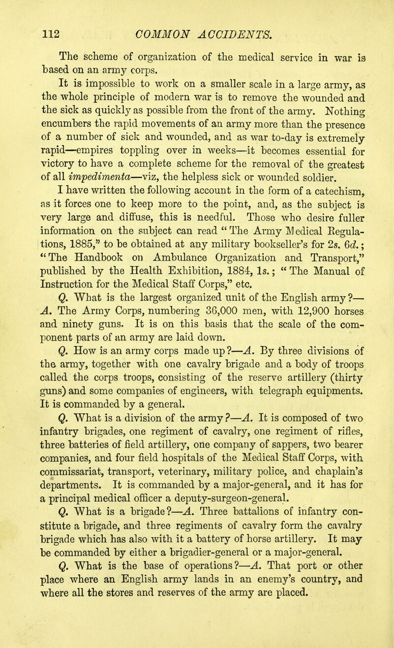 The scheme of organization of the medical service in war is based on an army corps. It is impossible to work on a smaller scale in a large army, as the whole principle of modern war is to remove the wounded and the sick as quickly as possible from the front of the army. Nothing encumbers the rapid movements of an army more than the presence of a number of sick and wounded, and as war to-day is extremely rapid—empires toppling over in weeks—it becomes essential for victory to have a complete scheme for the removal of the greatest of all impedimenta—viz, the helpless sick or wounded soldier. I have written the following account in the form of a catechism, as it forces one to keep more to the point, and, as the subject is very large and diffuse, this is needful. Those who desire fuller information on the subject can read The Army IVIedical Eegula- tions, 1885, to be obtained at any military bookseller's for 2s. 6d.;  The Handbook on Ambulance Organization and Transport, published by the Health Exhibition, 1884, Is.;  The Manual of Instruction for the Medical Staff Corps, etc. Q. What is the largest organized unit of the English army ?— A. The Army Corps, numbering 36,000 men, with 12,900 horses and ninety guns. It is on this basis that the scale of the com- ponent parts of an army are laid down. Q. How is an army corps made up ?—A. By three divisions of th& army, together with one cavalry brigade and a body of troops called the corps troops, consisting of the reserve artillery (thirty guns) and some companies of engineers, with telegraph equipments. It is commanded by a general. Q. What is a division of the army ?—A. It is composed of two infantry brigades, one regiment of cavalry, one regiment of rifles, three batteries of field artillery, one company of sappers, two bearer companies, and four field hospitals of the Medical Staff Corps, with commissariat, transport, veterinary, military police, and chaplain's departments. It is commanded by a major-general, and it has for a principal medical officer a deputy-surgeon-general. Q. What is a brigade?—A. Three battalions of infantry con- stitute a brigade, and three regiments of cavalry form the cavalry brigade which has also with it a battery of horse artillery. It may be commanded by either a brigadier-general or a major-general. Q. What is the base of operations?—A. That port or other place where an English army lands in an enemy's country, and where all the stores and reserves of the army are placed.