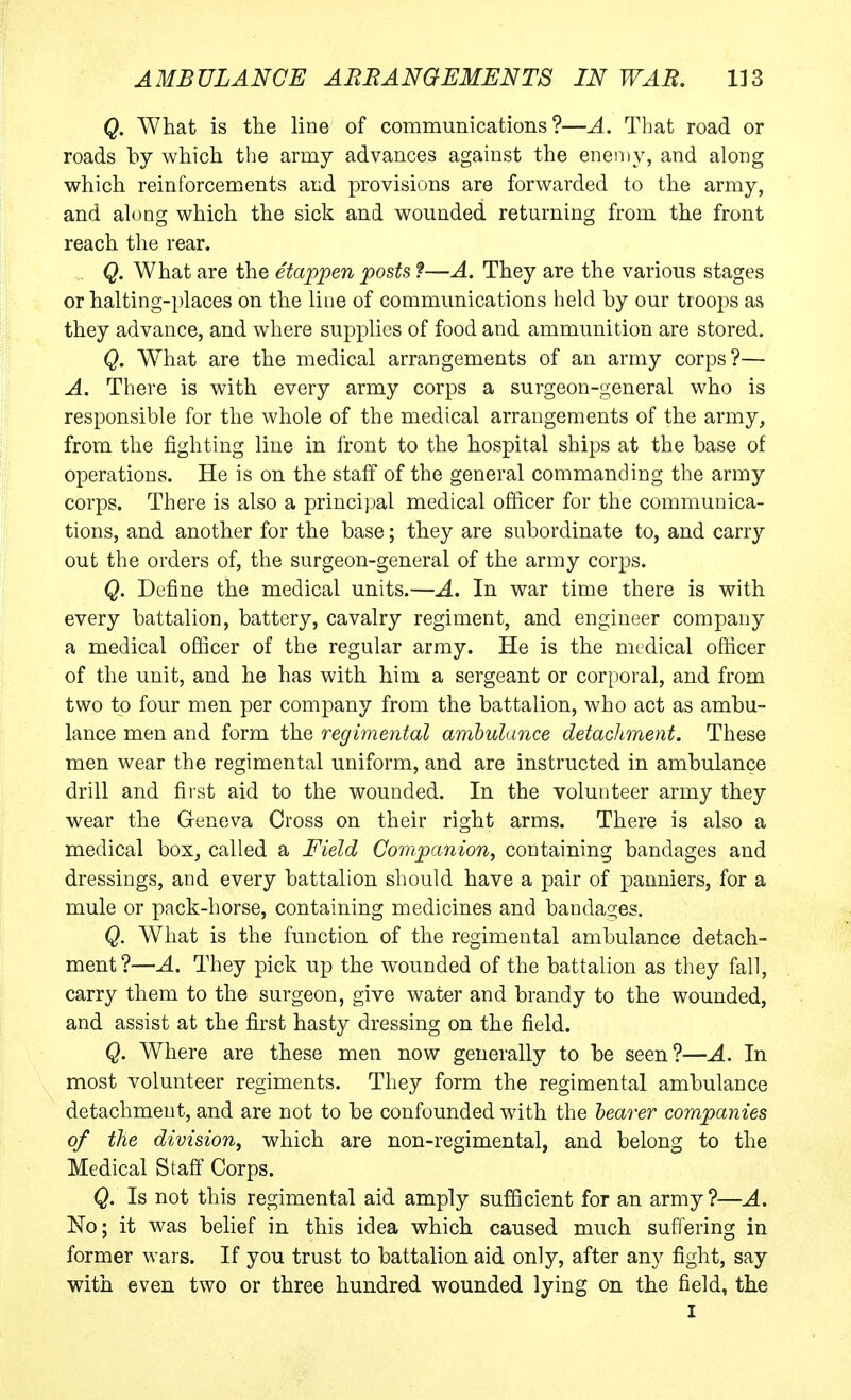 Q. What is the line of communications?—A. That road or roads by which the army advances against the enemy, and along which reinforcements and provisions are forwarded to the army, and along which the sick and wounded returning from the front reach the rear. Q. What are the etappen posts ?—A. They are the various stages or halting-places on the line of communications held by our troops as they advance, and where supplies of food and ammunition are stored. Q. What are the medical arrangements of an army corps?— A. There is with every army corps a surgeon-general who is responsible for the whole of the medical arrangements of the army, from the fighting line in front to the hospital ships at the base of operations. He is on the staff of the general commanding the army corps. There is also a princiijal medical officer for the communica- tions, and another for the base; they are subordinate to, and carry out the orders of, the surgeon-general of the army corps. Q. Define the medical units.—A. In war time there is with every battalion, battery, cavalry regiment, and engineer company a medical officer of the regular army. He is the medical officer of the unit, and he has with him a sergeant or corporal, and from two to four men per company from the battalion, who act as ambu- lance men and form the regimental ambulance detachment. These men wear the regimental uniform, and are instructed in ambulance drill and first aid to the wounded. In the volunteer army they wear the Greneva Cross on their right arms. There is also a medical box, called a Field Companion, containing bandages and dressings, and every battalion should have a pair of panniers, for a mule or pack-horse, containing medicines and bandages. Q. What is the function of the regimental ambulance detach- ment?—A. They pick up the wounded of the battalion as they fall, carry them to the surgeon, give water and brandy to the wounded, and assist at the first hasty dressing on the field. Q. Where are these men now generally to be seen?—A. In most volunteer regiments. They form the regimental ambulance detachment, and are not to be confounded with the hearer companies of the division, which are non-regimental, and belong to the Medical Staff Corps. Q. Is not this regimental aid amply sufficient for an army?—A. No; it was belief in this idea which caused much suffering in former wars. If you trust to battalion aid only, after any fight, say with even two or three hundred wounded lying on the field, the