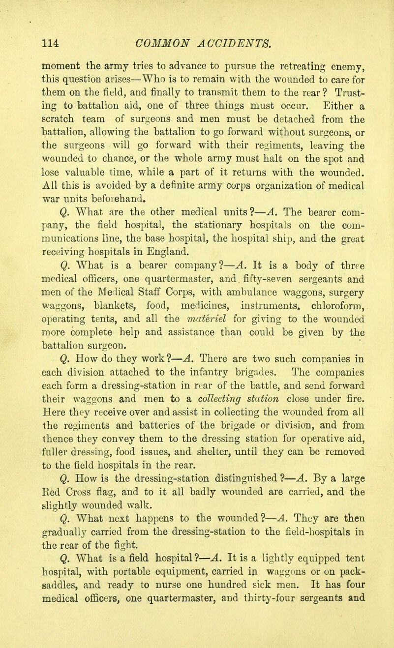 moment the army tries to advance to pursue the retreating enemy, this question arises—Who is to remain with the wounded to care for them on the field, and finally to transmit them to the rear ? Trust- ing to battalion aid, one of three things must occur. Either a scratch team of surgeons and men must be detached from the battalion, allowing the battalion to go forward without surgeons, or the surgeons will go forward with their regiments, leaving the wounded to chance, or the whole army must halt on the spot and lose valuable time, while a part of it returns with the wounded. All this is avoided by a definite army corps organization of medical war units beforehand. Q. What are the other medical units ?—A. The bearer com- pany, the field hospital, the stationary hospitals on the com- munications line, the base hospital, the hospital ship, and the great receiving hospitals in England. Q. What is a bearer company?—A. It is a body of three medical officers, one quartermaster, and. fifty-seven sergeants and men of the Medical Staff Corps, with ambulance waggons, surgery waggons, blankets, food, medicines, instruments, chloroform, operating tents, and all the materiel for giving to the wounded more complete help and assistance than could be given by the battalion surgeon. Q. How do they work ?—A. There are two such companies in each division attached to the infantry brigades. The companies each form a dressing-station in rear of the battle, and send forward their waggons and men to a collecting station close under fire. Here they receive over and assist in collecting the wounded from all the regiments and batteries of the brigade or division, and from thence they convey them to the dressing station for operative aid, fuller dressing, food issues, and shelter, until they can be removed to the field hospitals in the rear, Q. How is the dressing-station distinguished ?—A. By a large Ked Cross flag, and to it all badly wounded are carried, and the slightly wounded walk. Q. What next happens to the wounded?—A. They are then gradually carried from the dressing-station to the field-hospitals in the rear of the fight. Q. What is a field hospital ?—A. It is a lightly equipped tent hospital, with portable equipment, carried in waggons or on pack- saddles, and ready to nurse one hundred sick men. It has four medical officers, one quartermaster, and thirty-four sergeants and