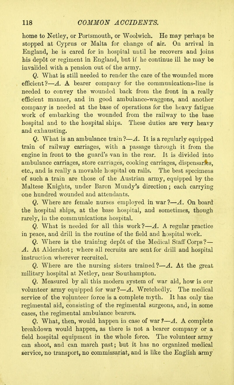 home to Netley, or Portsmouth, or Woolwich. He may perhaps be stopped at Cyprus or Malta for change of air. Ou arrival in England, he is cared for in hospital until he recovers and joins his depot or regiment in England, but if he continue ill he may be invalided with a pension out of the army. Q. What is still needed to render the care of the wounded more efficient?—A. A bearer company for the communications-line is needed to convey the wounded back from the front in a really efficient manner, and in good ambulance-waggons, and another company is needed at the base of operations for the heavy fatigue work of embarking the wounded from the railway to the base hospital and to the hospital ships. These duties are very heavy and exhausting. Q. What is an ambulance train?—A. It is a regularly equipped train of railway carriages, with a passage through it from the engine in front to the guard's van in the rear. It is divided into ambulance carriages, store carriages, cooking carriages, dispensarfes, etc., and is really a movable hospital on rails. The best specimens of such a train are those of the Austrian army, equipped by the Maltese Knights, under Baron Mundy's direction ; each carrying one hundred wounded and attendants. Q. Where are female nurses employed in war ?—A. On board the hospital ships, at the base hospital, and sometimes, though rarely, in the communications hospital. Q. What is needed for all this work?—A. A regular practice in peace, and drill in the routine of the field and hospital work. Q. Where is the training depot of the Medical Staff Corps?— A. At Aldershot; where all recruits are sent for drill and hospital instruction wherever recruited. Q. Where are the nursing sisters trained?—A. At the great military hospital at Netley, near Southampton. Q. Measured by all this modern system of war aid, how is our volunteer army equipped for war?—A. Wretchedly. The medical service of the volunteer force is a complete myth. It has only the regimental aid, consisting of the regimental surgeons, and, in some cases, the regimental ambulance bearers. Q. What, then, would happen in case of war ?—A. A complete breakdown would happen, as there is not a bearer company or a field hospital equipment in the whole force. The volunteer army can shoot, and can march past; but it has no organized medical service, no transport, no commissariat, and is like the English army